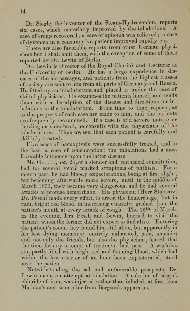 Dr. Siegle, the inventor of the Steam-Hydroconion, reports six cases, which materially improved by the inhalations. A case of croup recovered; a case of aphonia was relieved; a case of dyspnoea in a consumptive patient improved rapidly etc. There are also favorable reports from other German physi- cians but I shall omit them, with the exception of some of those reported by Dr. Lewin of Berlin. Dr. Lewin is Director of the Royal Charite and Lecturer at the University of Berlin. He has a large experience in dis- eases of the air-passages, and patients from the highest classes of society are sent to him from all parts of Germany and Russia. He fitted up an inhalatorium and placed it under the care of skilful physicians. He examines the patients himself and sends them with a description of the disease and directions for in- halations to the inhalatorium. From time to time, reports, as to the progress of each case are made to him, and the patients are frequently reexamined. If a case is of a severe nature or the-diagnosis doubtful, he consults with the physicians of xthe inhalatorium* Thus we see, that each patient is carefully and skilfully treated. Five cases of haemoptysis were successfully treated, and in the last, a case of consumption; the inhalations had a most favorable influence upon the latter disease. Mr. Gr. .. ., aet. 24, of a slender and phthisical constitution, had for several years marked symptoms of phthisis. For a mouth past, he had bloody expectorations, being at first slight, but becoming afterwards more severe, until in the middle of March 1863, they became very dangerous, and he had several attacks of profuse hemorrhage. His physician (Herr Stabsarzt Dr. Pesch) made every effort, to arrest the hemorrhage, but in vain, bright red blood, in increasing quantity, gushed from the patient's mouth at every attack of cough. The 16tJl of March, in the evening, Drs. Pesch and Lewin, hurried to visit the patient, whom the former did not expect to find alive. Entering the patient's room, they found him still alive, but apparently in his last dying moments; entirely exhausted, pale, ansemic; and not only the friends, but also the physicians, feared that the time for any attempt of treatment had past. A wash-ba- sin, partly filled with bright red and foaming blood, which had within the last quarter of an hour been expectorated, stood near the patient. , Notwithstanding the sad and unfavorable prospects, Dr. Lewin made an attempt at inhalation. A solution of sesqui- chloride of iron, was injected rather than inhaled, at first from Mathieu's and soon after from Bergson's apparatus.