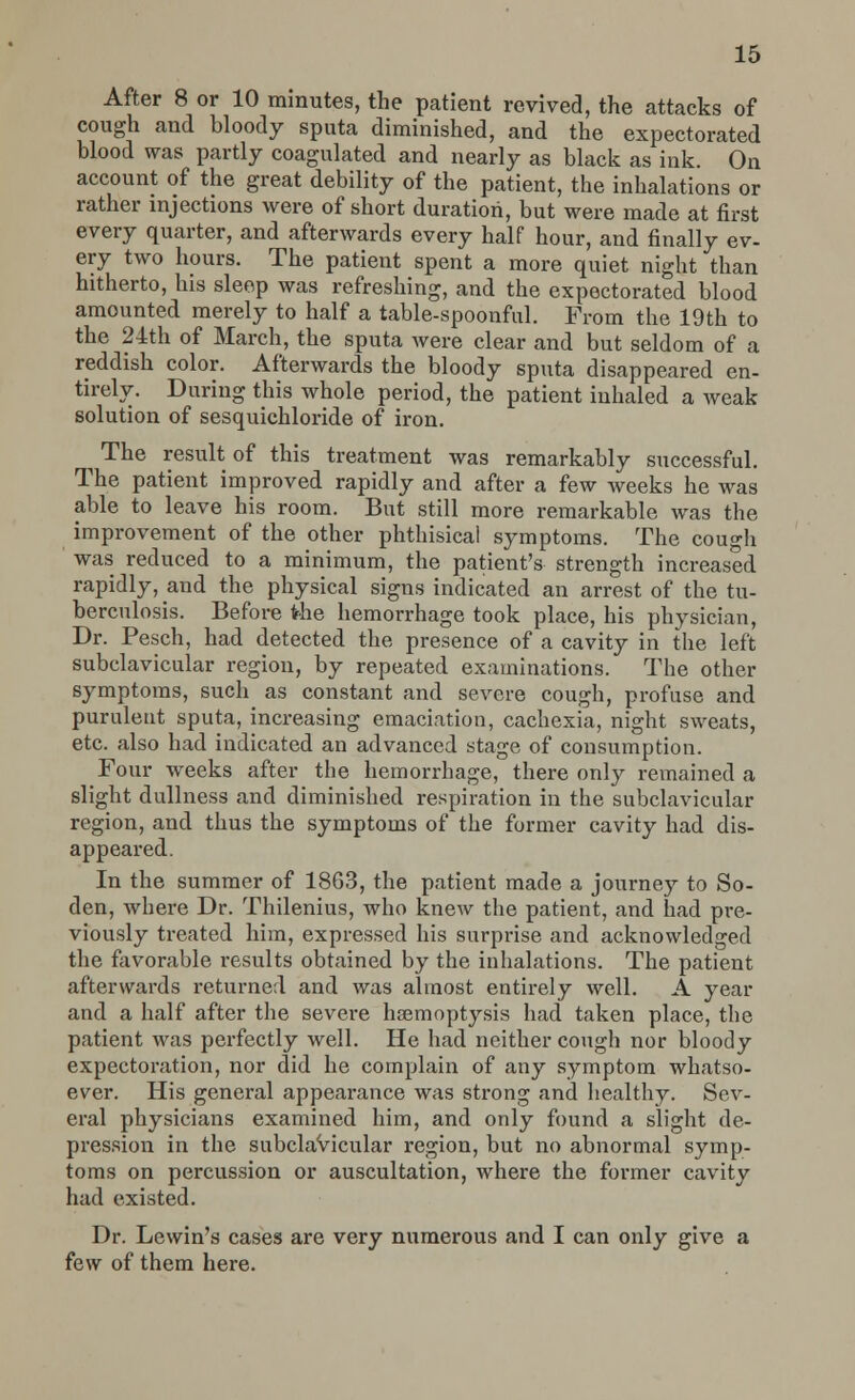 After 8 or 10 minutes, the patient revived, the attacks of cough and bloody sputa diminished, and the expectorated blood was partly coagulated and nearly as black as ink. On account of the great debility of the patient, the inhalations or rather injections were of short duration, but were made at first every quarter, and afterwards every half hour, and finally ev- ery two hours. The patient spent a more quiet night than hitherto, his sleep was refreshing, and the expectorated blood amounted merely to half a table-spoonful. From the 19th to the 24th of March, the sputa were clear and but seldom of a reddish color. Afterwards the bloody sputa disappeared en- tirely. During this whole period, the patient inhaled a weak solution of sesquichloride of iron. The result of this treatment was remarkably successful. The patient improved rapidly and after a few weeks he was able to leave his room. But still more remarkable was the improvement of the other phthisical symptoms. The cough was reduced to a minimum, the patient's strength increased rapidly, and the physical signs indicated an arrest of the tu- berculosis. Before the hemorrhage took place, his physician, Dr. Pesch, had detected the presence of a cavity in the left subclavicular region, by repeated examinations. The other symptoms, such as constant and severe cough, profuse and purulent sputa, increasing emaciation, cachexia, night sweats, etc. also had indicated an advanced stage of consumption. Four weeks after the hemorrhage, there only remained a slight dullness and diminished respiration in the subclavicular region, and thus the symptoms of the former cavity had dis- appeared. In the summer of 1863, the patient made a journey to So- den, where Dr. Thilenius, who knew the patient, and had pre- viously treated him, expressed his surprise and acknowledged the favorable results obtained by the inhalations. The patient afterwards returned and was almost entirely well. A year and a half after the severe haemoptysis had taken place, the patient was perfectly well. He had neither cough nor bloody expectoration, nor did he complain of any symptom whatso- ever. His general appearance was strong and healthy. Sev- eral physicians examined him, and only found a slight de- pression in the subclavicular region, but no abnormal symp- toms on percussion or auscultation, where the former cavity had existed. Dr. Lewin's cases are very numerous and I can only give a few of them here.