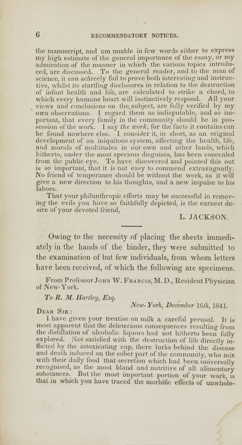 the manuscript, and am unable in few words either to express my high estimate of the general importance of the essay, or my admiration of the manner in which the various topics introdu- ced, are discussed. To the general reader, and to the man of science, it can scarcely fail to prove both interesting and instruc- tive, whilst its startling disclosures in relation to the destruction of infant health and life, are calculated to strike a chord, to which every humane heart will instinctively respond. All your views and conclusions on the subject, are fully verified by my own observations. I regard them as indisputable, and so im- portant, that every family in the community should be in pos- session of the work. I say the work, for the facts it contains can be found nowhere else. I consider it, in short, as an original development of an iniquitous system, affecting the health, life, and morals of multitudes in our own and other lands, which hitherto, under the most specious disguises, has been concealed from the public eye. To have discovered and pointed this out is so important, that it is not easy to commend extravagantly. No friend of temperance should be without the work, as it will give a new direction to his thoughts, and a new impulse to his labors. That your philanthropic efforts may be successful in remov- ing the evils you have so faithfully depicted, is the earnest de- sire of your devoted friend, L. JACKSON. Owing to the necessity of placing the sheets immedi- ately in the hands of the binder, they were submitted to the examination of but few individuals, from whom letters have been received, of which the following are specimens. From Professor John W. Francis, M. D., Resident Physician of New-York. To R. M. Hartley, Esq. New-York, December 16ih, 1841. Dear Sir : 1 have given your treatise on milk a careful perusal. It is most apparent, that the deleterious consequences resulting from the distillation of alcoholic liquors had not hitherto been fully explored. Not satisfied with the destruction of life directly in- flicted by the intoxicating cup, there lurks behind the disease and death induced on the sober part of the community, Avho mix with their daily food that secretion which had been universally recognised, as the most bland and nutritive of all alimentary substances. But the most important portion of your work is that in which you have traced the morbific effects of unwho'le-