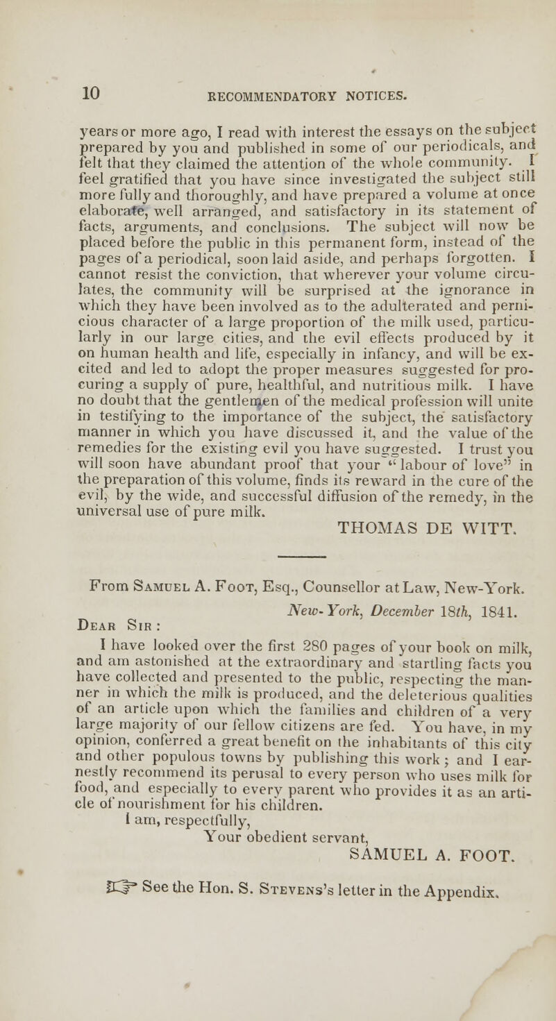 years or more ago, I read with interest the essays on the subject prepared by you and published in some of our periodicals, and felt that they claimed the attention of the whole community. I feel gratified that you have since investigated the subject still more fully and thoroughly, and have prepared a volume at once elaborate, well arranged, and satisfactory in its statement of facts, arguments, and conclusions. The subject will now be placed before the public in this permanent form, instead of the pages of a periodical, soon laid aside, and perhaps forgotten. I cannot resist the conviction, that wherever your volume circu- lates, the community will be surprised at the ignorance in which they have been involved as to the adulterated and perni- cious character of a large proportion of the milk used, particu- larly in our large cities, and the evil effects produced by it on human health and life, especially in infancy, and will be ex- cited and led to adopt the proper measures suggested for pro- curing a supply of pure, healthful, and nutritious milk. I have no doubt that the gentleman of the medical profession will unite in testifying to the importance of the subject, the satisfactory manner in which you have discussed it, and the value of the remedies for the existing evil you have suggested. I trust you will soon have abundant proof that your  labour of love in the preparation of this volume, finds its reward in the cure of the evil, by the wide, and successful diffusion of the remedy, in the universal use of pure milk. THOMAS DE WITT. From Samuel A. Foot, Esq., Counsellor at Law, New-York. New-York, December 18th, 1841. Dear Sir : I have looked over the first 2S0 pages of your book on milk, and am astonished at the extraordinary and startling facts you have collected and presented to the public, respecting the man- ner in which the milk is produced, and the deleterious qualities of an article upon which the families and children of a very large majority of our fellow citizens are fed. You have, in my opinion, conferred a great benefit on the inhabitants of this city and other populous towns by publishing this work ; and I ear- nestly recommend its perusal to every person who uses milk for food, and especially to every parent who provides it as an arti- cle of nourishment for his children. I am, respectfully, Your obedient servant, SAMUEL A. FOOT. CCf3 See the Hon. S. Stevens's letter in the Appendix.