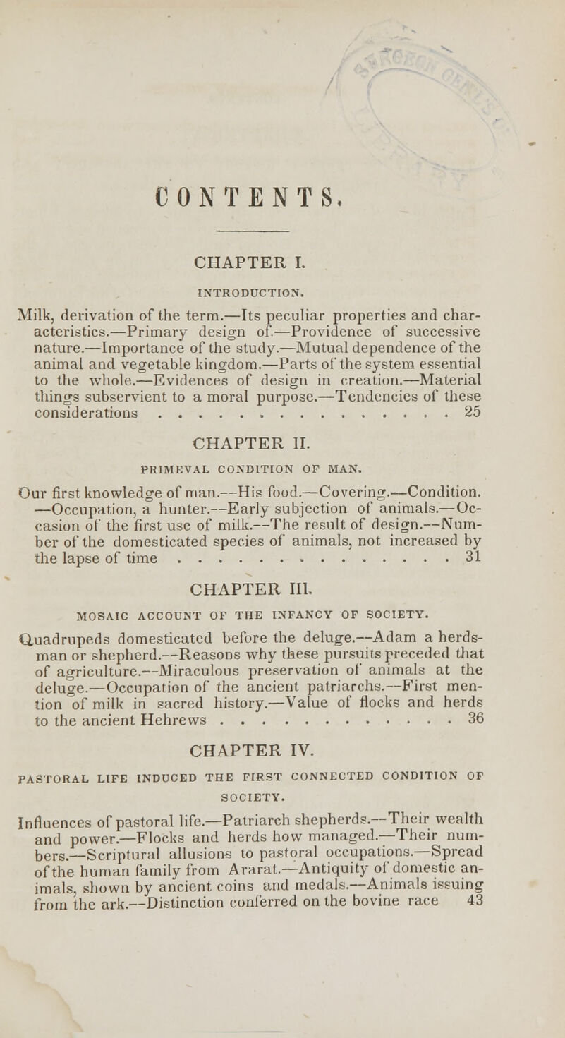 CONTENTS. CHAPTER I. INTRODUCTION. Milk, derivation of the term.—Its peculiar properties and char- acteristics.—Primary design of.—Providence of successive nature.—Importance of the study.—Mutual dependence of the animal and vegetable kingdom.—Parts of the system essential to the whole.—Evidences of design in creation.—Material things subservient to a moral purpose.—Tendencies of these considerations 25 CHAPTER II. PRIMEVAL CONDITION OF MAN. Our first knowledge of man.—His food.—Covering.—Condition. —Occupation, a hunter.—Early subjection of animals.—Oc- casion of the first use of milk.—The result of design.—Num- ber of the domesticated species of animals, not increased by the lapse of time 31 CHAPTER III. MOSAIC ACCOUNT OF THE INFANCY OF SOCIETY. Quadrupeds domesticated before the deluge.—Adam a herds- man or shepherd.—Reasons why these pursuits preceded that of agriculture.—Miraculous preservation of animals at the deluge.—Occupation of the ancient patriarchs.—First men- tion °of milk in sacred history.—Value of flocks and herds to the ancient Hehrews 36 CHAPTER IV. PASTORAL LIFE INDUCED THE FIRST CONNECTED CONDITION OF SOCIETY. Influences of pastoral life.—Patriarch shepherds.--Their wealth and power.—Flocks and herds how managed.—Their num- bers.—Scriptural allusions to pastoral occupations.—Spread of the human family from Ararat.—Antiquity of domestic an- imals, shown by ancient coins and medals.—Animals issuing from the ark.—Distinction conferred on the bovine race 43