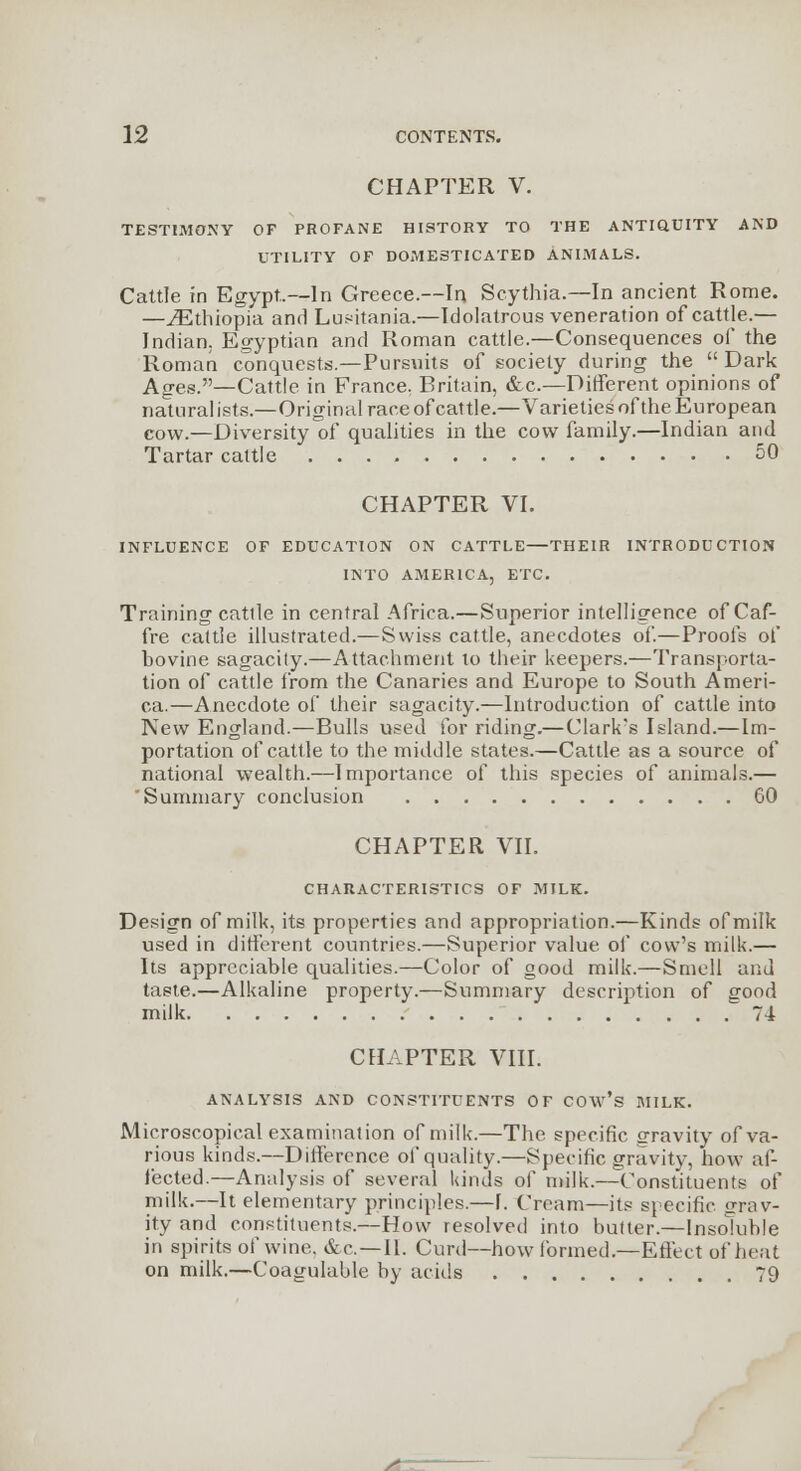 CHAPTER V. TESTIMONY OF PROPANE HISTORY TO THE ANTIQUITY AND UTILITY OF DOMESTICATED ANIMALS. Cattle in Egypt.—In Greece.—In Scythia.—In ancient Rome. —^Ethiopia and Lusitania.—Idolatrous veneration of cattje.— Indian. Egyptian and Roman cattle.—Consequences of the Roman conquests.—Pursuits of society during the Dark Ages.—Cattle in France, Britain, &c.—Different opinions of naturalists.—Original race of cattle.—Varieties of the European cow.—Diversity of qualities in the cow family.—Indian and Tartar cattle 50 CHAPTER VI. INFLUENCE OF EDUCATION ON CATTLE—THEIR INTRODUCTION INTO AMERICA, ETC. Training cattle in central Africa.—Superior intelligence of Caf- fre cattle illustrated.—Swiss cattle, anecdotes of.—Proofs of bovine sagacity.—Attachment to their keepers.—Transporta- tion of cattle from the Canaries and Europe to South Ameri- ca.—Anecdote of their sagacity.—Introduction of cattle into New England.—Bulls used for riding.—Clark's Island.—Im- portation of cattle to the middle states.—Cattle as a source of national wealth.—Importance of this species of animals.— 'Summary conclusion 60 CHAPTER VII. CHARACTERISTICS OF MILK. Design of milk, its properties and appropriation.—Kinds of milk used in different countries.—Superior value of cow's milk.— Its appreciable qualities.—Color of good milk.—Smell and taste.—Alkaline property.—Summary description of good milk 74 CHAPTER VIII. ANALYSIS AND CONSTITUENTS OF COAv's BULK. Microscopical examination of milk.—The specific gravity of va- rious kinds.—Difference of quality.—Specific gravity, how af- fected.—Analysis of several kinds of milk.—Constituents of milk.—It elementary principles.—I. Cream—its specific Grav- ity and constituents.—How resolved into butter.—Insoluble in spirits of wine. &c—II. Curd—how formed.—Effect of heat on milk.—Coagulable by acids 79 s