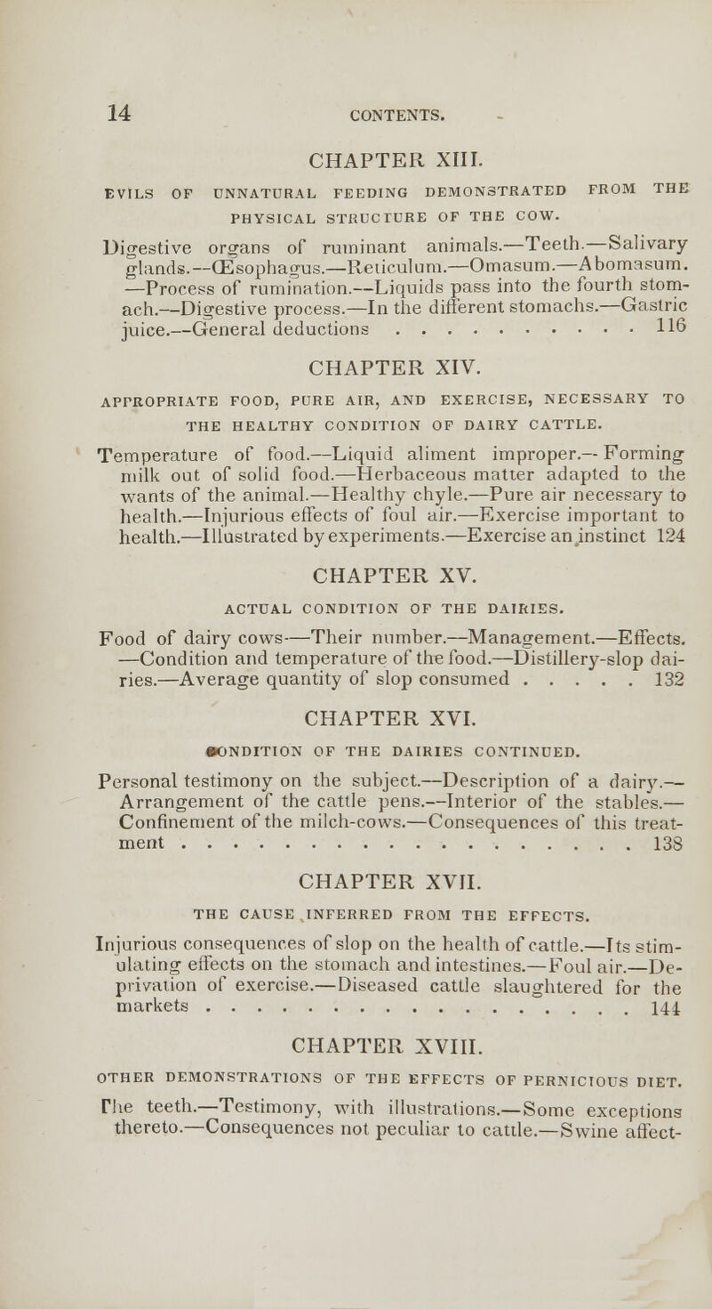 CHAPTER XIII. EVILS OF UNNATURAL FEEDING DEMONSTRATED FROM THE PHYSICAL STRUCTURE OF THE COW. Digestive organs of ruminant animals.—Teeth.—Salivary- glands.—(Esophagus.—Reticulum.—Omasum.—Abomasum. —Process of rumination.—Liquids pass into the fourth stom- ach.—Digestive process.—In the different stomachs.—Gastric juice.—General deductions 116 CHAPTER XIV. APPROPRIATE FOOD, PURE AIR, AND EXERCISE, NECESSARY TO THE HEALTHY CONDITION OF DAIRY CATTLE. Temperature of food.—Liquid aliment improper.— Forming milk out of solid food.—Herbaceous matter adapted to the wants of the animal.—Healthy chyle.—Pure air necessary to health.—Injurious effects of foul air.—Exercise important to health.—Illustrated by experiments.—Exercise an instinct 124 CHAPTER XV. ACTUAL CONDITION OF THE DAIRIES. Food of dairy cows—Their number.—Management.—Effects. —Condition and temperature of the food.—Distillery-slop dai- ries.—Average quantity of slop consumed 132 CHAPTER XVI. •ONDITION OF THE DAIRIES CONTINUED. Personal testimony on the subject.—Description of a dairy.— Arrangement of the cattle pens.—Interior of the stables.— Confinement of the milch-cows.—Consequences of this treat- ment 138 CHAPTER XVII. THE CAUSE INFERRED FROM THE EFFECTS. Injurious consequences of slop on the health of cattle.—Its stim- ulating effects on the stomach and intestines.—Foul air.—De- privation of exercise.—Diseased cattle slaughtered for the markets 144. CHAPTER XVIII. OTHER DEMONSTRATIONS OF THE EFFECTS OF PERNICIOUS DIET. The teeth.—Testimony, with illustrations.—Some exceptions thereto.—Consequences not peculiar to cattle.—Swine affect-