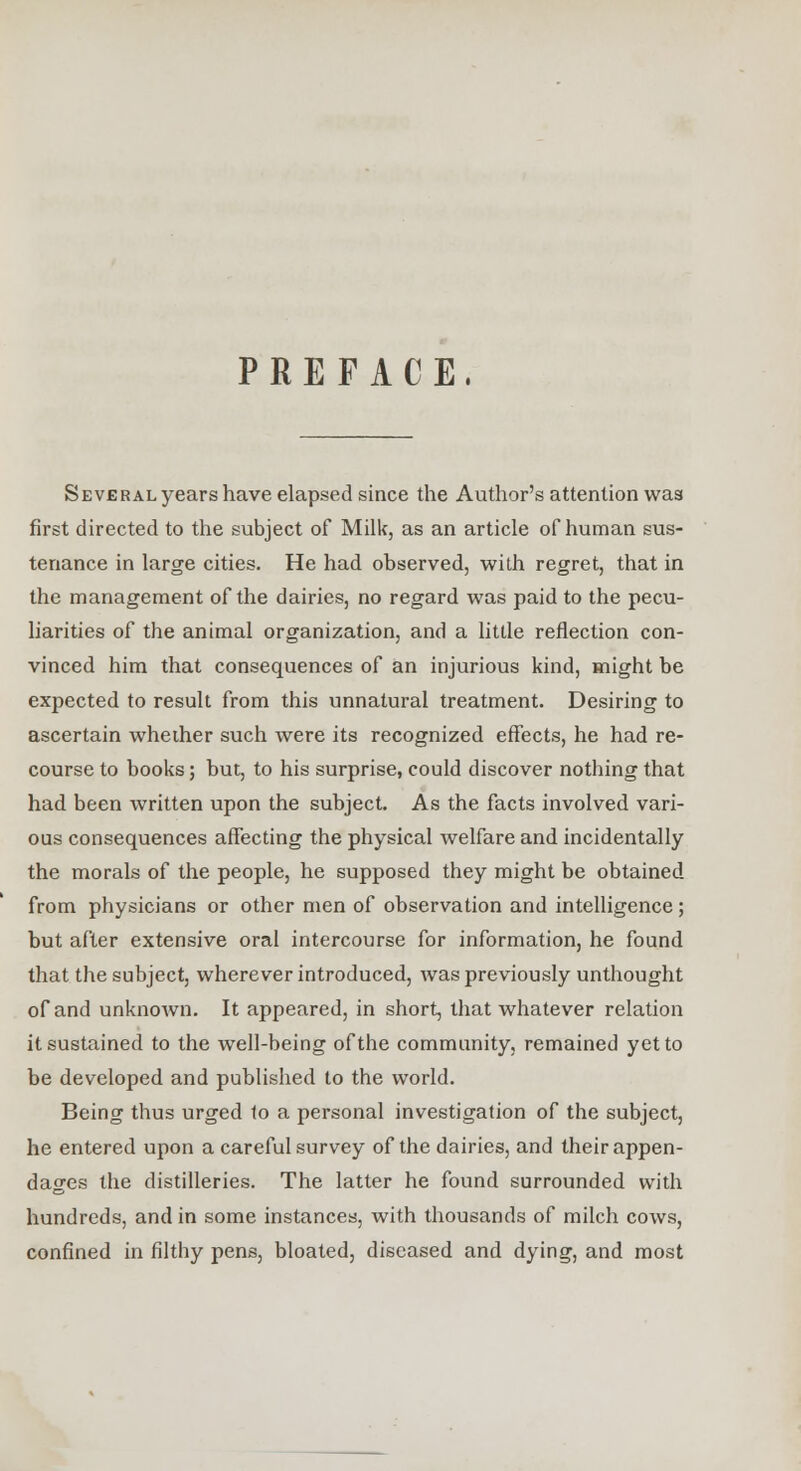 PREFACE. Several years have elapsed since the Author's attention was first directed to the subject of Milk, as an article of human sus- tenance in large cities. He had observed, with regret, that in the management of the dairies, no regard was paid to the pecu- liarities of the animal organization, and a little reflection con- vinced him that consequences of an injurious kind, might be expected to result from this unnatural treatment. Desiring to ascertain whether such were its recognized effects, he had re- course to books; but, to his surprise, could discover nothing that had been written upon the subject. As the facts involved vari- ous consequences affecting the physical welfare and incidentally the morals of the people, he supposed they might be obtained from physicians or other men of observation and intelligence; but after extensive oral intercourse for information, he found that the subject, wherever introduced, was previously unthought of and unknown. It appeared, in short, that whatever relation it sustained to the well-being of the community, remained yet to be developed and published to the world. Being thus urged 1o a personal investigation of the subject, he entered upon a careful survey of the dairies, and their appen- dages the distilleries. The latter he found surrounded with hundreds, and in some instances, with thousands of milch cows, confined in filthy pens, bloated, diseased and dying, and most