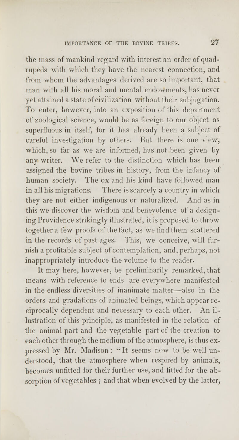 the mass of mankind regard with interest an order of quad- rupeds with which they have the nearest connection, and from whom the advantages derived are so important, that man with all his moral and mental endowments, has never yet attained a state of civilization without their subjugation. To enter, however, into an exposition of this department of zoological science, would be as foreign to our object as superfluous in itself, for it has already been a subject of careful investigation by others. But there is one view, which, so far as wre are informed, has not been given by any writer. We refer to the distinction which has been assigned the bovine tribes in history, from the infancy of human society. The ox and his kind have followed man in all his migrations. There is scarcely a country in which they are not either indigenous or naturalized. And as in this we discover the wTisdom and benevolence of a design- ing Providence strikingly illustrated, it is proposed to throw together a few proofs of the fact, as we find them scattered in the records of past ages. This, we conceive, will fur- nish a profitable subject of contemplation, and, perhaps, not inappropriately introduce the volume to the reader. It may here, however, be preliminarily remarked, that means with reference to ends are everywhere manifested in the endless diversities of inanimate matter—also in the orders and gradations of animated beings, which appear re- ciprocally dependent and necessary to each other. An il- lustration of this principle, as manifested in the relation of the animal part and the vegetable part of the creation to each other through the medium of the atmosphere, is thus ex- pressed by Mr. Madison:  It seems now to be well un- derstood, that the atmosphere when respired by animals, becomes unfitted for their further use, and fitted for the ab- sorption of vegetables ; and that when evolved by the latter,