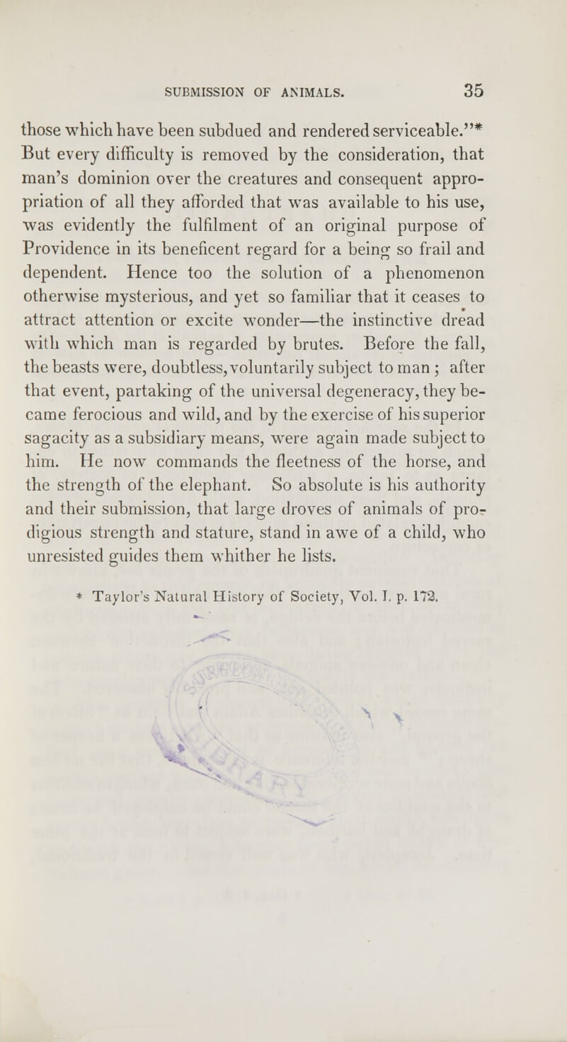those which have been subdued and rendered serviceable.* But every difficulty is removed by the consideration, that man's dominion over the creatures and consequent appro- priation of all they afforded that was available to his use, was evidently the fulfilment of an original purpose of Providence in its beneficent regard for a being so frail and dependent. Hence too the solution of a phenomenon otherwise mysterious, and yet so familiar that it ceases to attract attention or excite wonder—the instinctive dread with which man is regarded by brutes. Before the fall, the beasts were, doubtless, voluntarily subject to man; after that event, partaking of the universal degeneracy, they be- came ferocious and wild, and by the exercise of his superior sagacity as a subsidiary means, were again made subject to him. He now commands the fleetness of the horse, and the strength of the elephant. So absolute is his authority and their submission, that large droves of animals of pro- digious strength and stature, stand in awe of a child, who unresisted guides them whither he lists. * Taylor's Natural History of Society, Vol. I. p. 172.