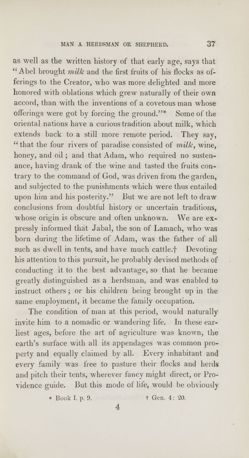 as well as the written history of that early age, says that Abel brought milk and the first fruits of his flocks as of- ferings to the Creator, who was more delighted and more honored with oblations which grew naturally of their own accord, than with the inventions of a covetous man whose offerings were got by forcing the ground.* Some of the oriental nations have a curious tradition about milk, which extends back to a still more remote period. They say,  that the four rivers of paradise consisted of milk, wine, honey, and oil; and that Adam, who required no susten- ance, having drank of the wine and tasted the fruits con- trary to the command of God, was driven from the garden, and subjected to the punishments which were thus entailed upon him and his posterity. But we are not left to draw conclusions from doubtful history or uncertain traditions, whose origin is obscure and often unknown. We are ex- pressly informed that Jabal, the son of Lamach, who was born during the lifetime of Adam, was the father of all such as dwell in tents, and have much cattle.f Devoting his attention to this pursuit, he probably devised methods of conducting it to the best advantage, so that he became greatly distinguished as a herdsman, and was enabled to instruct others ; or his children being brought up in the same employment, it became the family occupation. The condition of man at this period, would naturally invite him to a nomadic or wandering life. In these ear- liest ages, before the art of agriculture was known, the earth's surface with all its appendages was common pro- perty and equally claimed by all. Every inhabitant and every family was free to pasture their flocks and herds and pitch their tents, wherever fancy might direct, or Pro- vidence guide. But this mode of life, would be obviously * Book I. p. I). t Gen. 4: 20. 4
