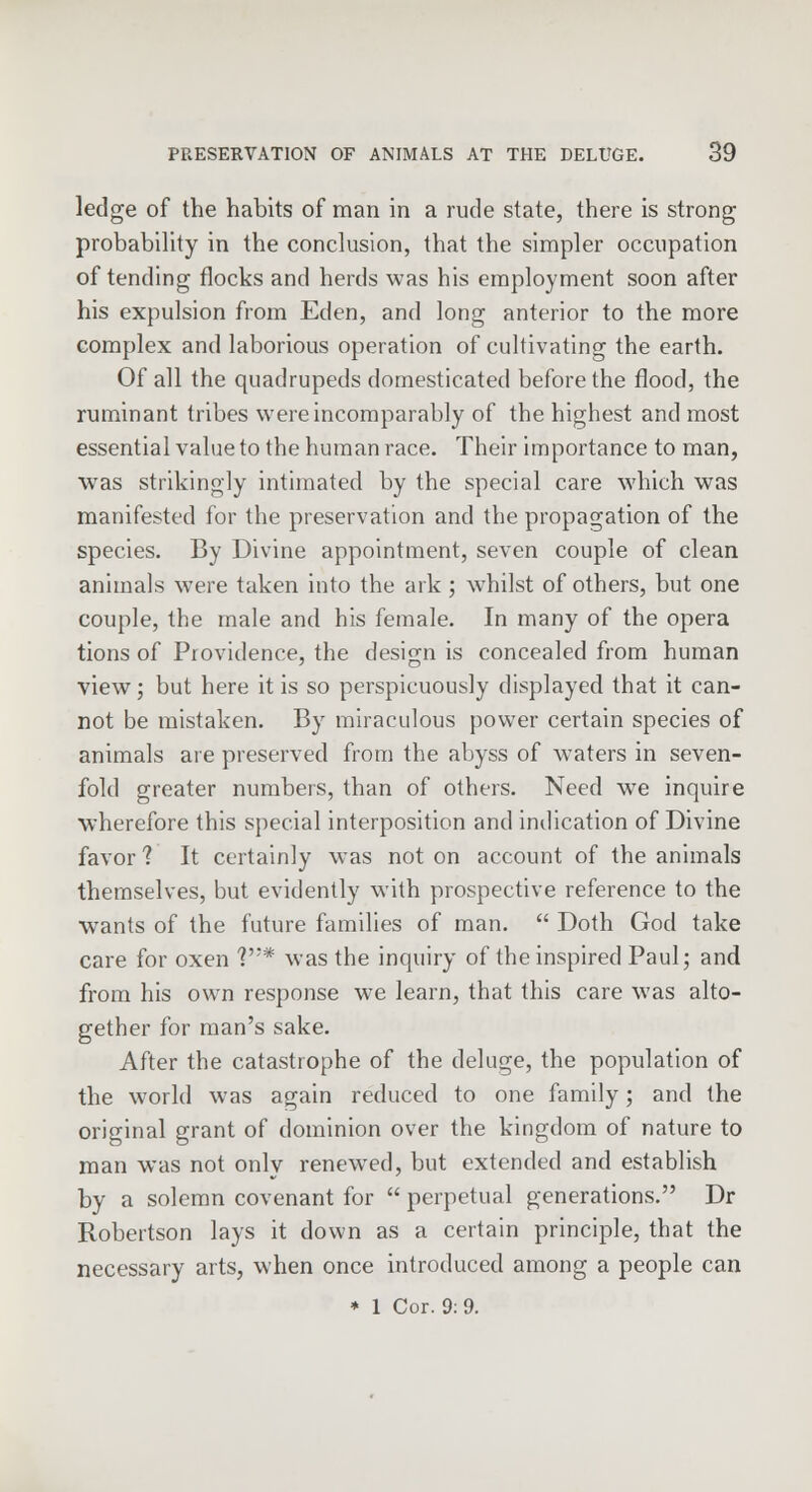 ledge of the habits of man in a rude state, there is strong probability in the conclusion, that the simpler occupation of tending flocks and herds was his employment soon after his expulsion from Eden, and long anterior to the more complex and laborious operation of cultivating the earth. Of all the quadrupeds domesticated before the flood, the ruminant tribes were incomparably of the highest and most essential value to the human race. Their importance toman, was strikingly intimated by the special care which was manifested for the preservation and the propagation of the species. By Divine appointment, seven couple of clean animals were taken into the ark ; whilst of others, but one couple, the male and his female. In many of the opera tions of Providence, the design is concealed from human view; but here it is so perspicuously displayed that it can- not be mistaken. By miraculous power certain species of animals are preserved from the abyss of waters in seven- fold greater numbers, than of others. Need we inquire wherefore this special interposition and indication of Divine favor 1 It certainly was not on account of the animals themselves, but evidently with prospective reference to the wants of the future families of man.  Doth God take care for oxen V'* was the inquiry of the inspired Paul; and from his own response we learn, that this care was alto- gether for man's sake. After the catastrophe of the deluge, the population of the world was again reduced to one family; and the original grant of dominion over the kingdom of nature to man was not only renewed, but extended and establish by a solemn covenant for  perpetual generations. Dr Robertson lays it down as a certain principle, that the necessary arts, when once introduced among a people can * 1 Cor. 9:9.