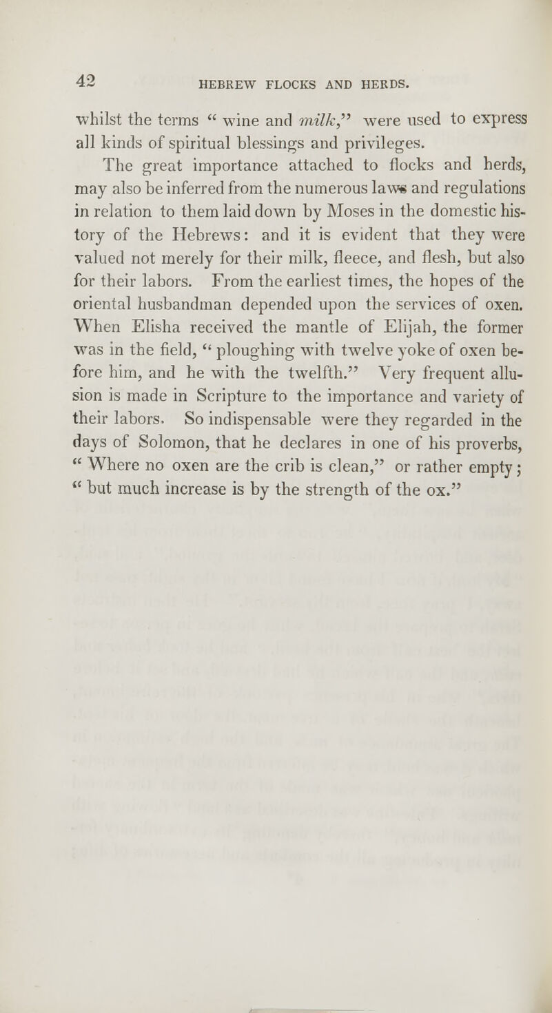 whilst the terms  wine and milk were used to express all kinds of spiritual blessings and privileges. The great importance attached to flocks and herds, may also be inferred from the numerous law* and regulations in relation to them laid down by Moses in the domestic his- tory of the Hebrews: and it is evident that they were valued not merely for their milk, fleece, and flesh, but also for their labors. From the earliest times, the hopes of the oriental husbandman depended upon the services of oxen. When Elisha received the mantle of Elijah, the former was in the field,  ploughing with twelve yoke of oxen be- fore him, and he with the twelfth. Very frequent allu- sion is made in Scripture to the importance and variety of their labors. So indispensable were they regarded in the days of Solomon, that he declares in one of his proverbs,  Where no oxen are the crib is clean, or rather empty;  but much increase is by the strength of the ox.