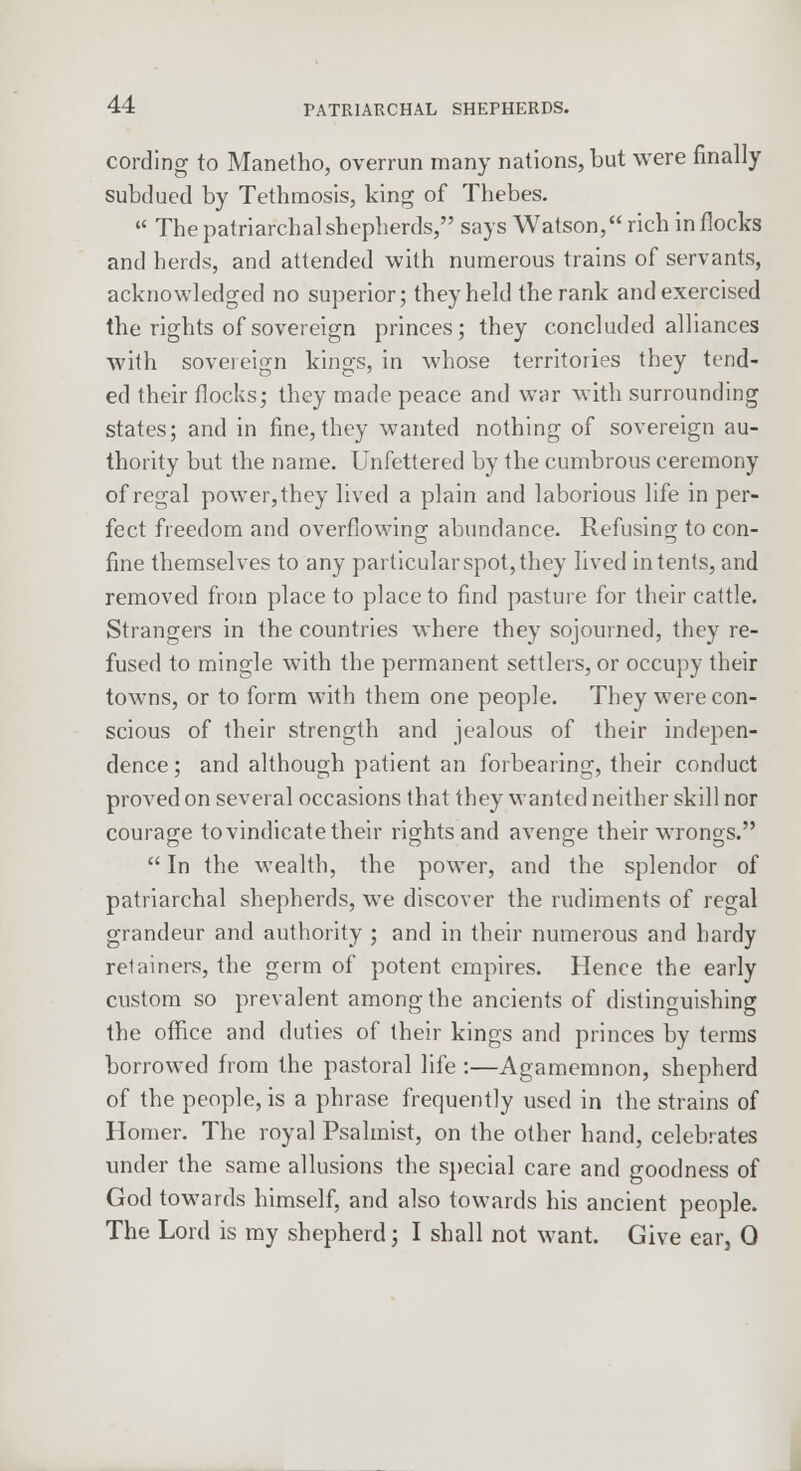 cording to Manetho, overrun many nations, but were finally subdued by Tethmosis, king of Thebes.  The patriarchal shepherds, says Watson, rich in flocks and herds, and attended with numerous trains of servants, acknowledged no superior; they held the rank and exercised the rights of sovereign princes; they concluded alliances with sovereign kings, in whose territories they tend- ed their flocks; they made peace and war with surrounding states; and in fine, they wanted nothing of sovereign au- thority but the name. Unfettered by the cumbrous ceremony of regal power, they lived a plain and laborious life in per- fect freedom and overflowing abundance. Refusing to con- fine themselves to any particular spot, they lived intents, and removed from place to place to find pasture for their cattle. Strangers in the countries where they sojourned, they re- fused to mingle with the permanent settlers, or occupy their towns, or to form with them one people. They were con- scious of their strength and jealous of their indepen- dence ; and although patient an forbearing, their conduct proved on several occasions that they wanted neither skill nor courage to vindicate their rights and avenge their wrongs.  In the wealth, the power, and the splendor of patriarchal shepherds, we discover the rudiments of regal grandeur and authority ; and in their numerous and hardy retainers, the germ of potent empires. Hence the early custom so prevalent among the ancients of distinguishing the office and duties of their kings and princes by terms borrowed from the pastoral life :—Agamemnon, shepherd of the people, is a phrase frequently used in the strains of Homer. The royal Psalmist, on the other hand, celebrates under the same allusions the special care and goodness of God towards himself, and also towards his ancient people. The Lord is my shepherd; I shall not want. Give ear, 0