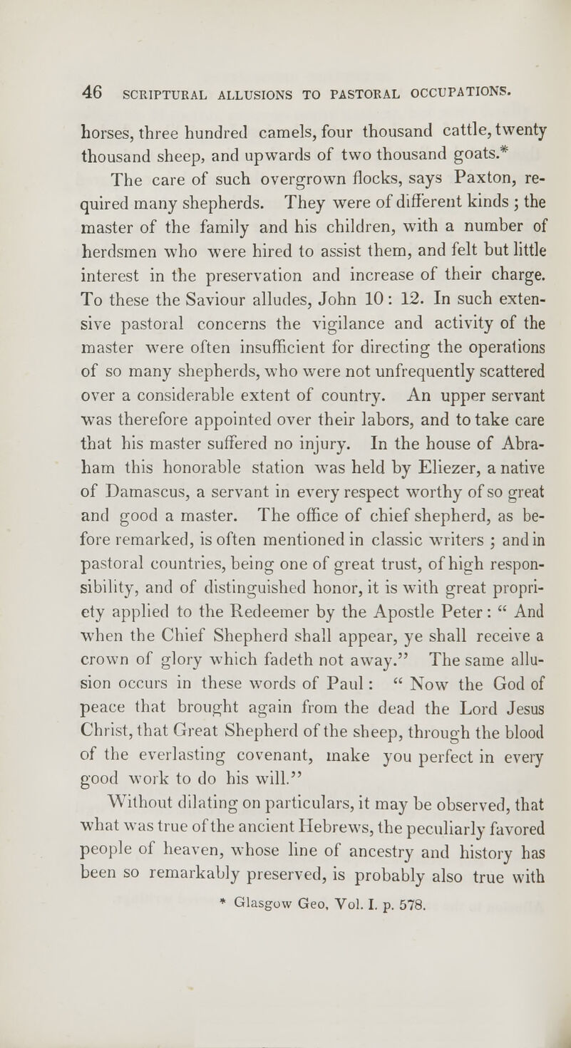 horses, three hundred camels, four thousand cattle, twenty thousand sheep, and upwards of two thousand goats* The care of such overgrown flocks, says Paxton, re- quired many shepherds. They were of different kinds ; the master of the family and his children, with a number of herdsmen who were hired to assist them, and felt but little interest in the preservation and increase of their charge. To these the Saviour alludes, John 10: 12. In such exten- sive pastoral concerns the vigilance and activity of the master were often insufficient for directing the operations of so many shepherds, who were not unfrequently scattered over a considerable extent of country. An upper servant was therefore appointed over their labors, and to take care that his master suffered no injury. In the house of Abra- ham this honorable station was held by Eliezer, a native of Damascus, a servant in every respect worthy of so great and good a master. The office of chief shepherd, as be- fore remarked, is often mentioned in classic writers ; and in pastoral countries, being one of great trust, of high respon- sibility, and of distinguished honor, it is with great propri- ety applied to the Redeemer by the Apostle Peter: And when the Chief Shepherd shall appear, ye shall receive a crown of glory which fadeth not away. The same allu- sion occurs in these words of Paul: Now the God of peace that brought again from the dead the Lord Jesus Christ, that Great Shepherd of the sheep, through the blood of the everlasting covenant, make you perfect in every good work to do his will. Without dilating on particulars, it may be observed, that what was true of the ancient Hebrews, the peculiarly favored people of heaven, whose line of ancestry and history has been so remarkably preserved, is probably also true with * Glasgow Geo, Vol. I. p. 578.