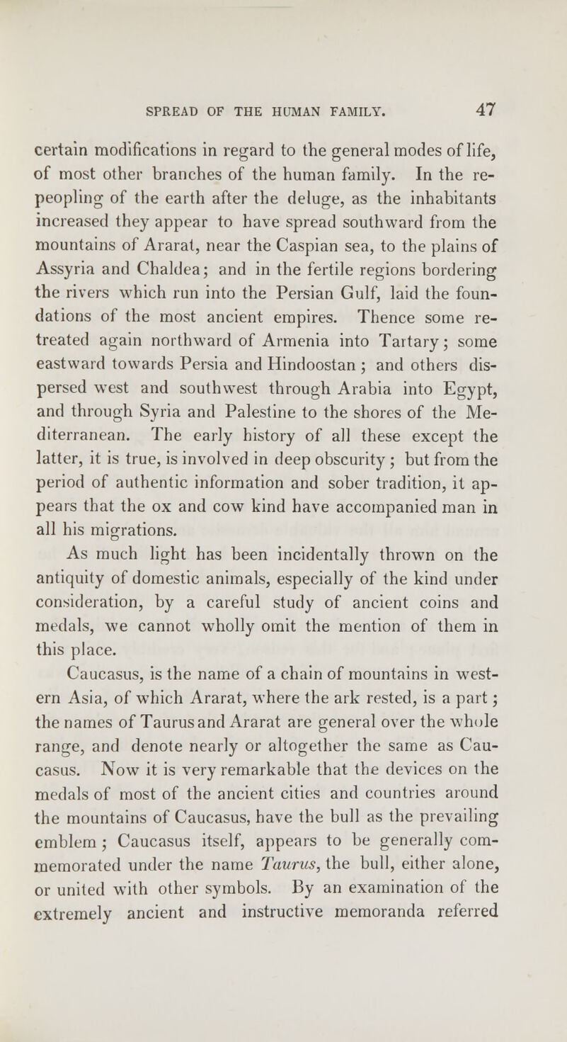 certain modifications in regard to the general modes of life, of most other branches of the human family. In the re- peopling of the earth after the deluge, as the inhabitants increased they appear to have spread southward from the mountains of Ararat, near the Caspian sea, to the plains of Assyria and Chaldea; and in the fertile regions bordering the rivers which run into the Persian Gulf, laid the foun- dations of the most ancient empires. Thence some re- treated again northward of Armenia into Tartary; some eastward towards Persia and Hindoostan ; and others dis- persed west and southwest through Arabia into Egypt, and through Syria and Palestine to the shores of the Me- diterranean. The early history of all these except the latter, it is true, is involved in deep obscurity ; but from the period of authentic information and sober tradition, it ap- pears that the ox and cow kind have accompanied man in all his migrations. As much light has been incidentally thrown on the antiquity of domestic animals, especially of the kind under consideration, by a careful study of ancient coins and medals, we cannot wholly omit the mention of them in this place. Caucasus, is the name of a chain of mountains in west- ern Asia, of which Ararat, where the ark rested, is a part; the names of Taurus and Ararat are general over the whole range, and denote nearly or altogether the same as Cau- casus. Now it is very remarkable that the devices on the medals of most of the ancient cities and countries around the mountains of Caucasus, have the bull as the prevailing emblem ; Caucasus itself, appears to be generally com- memorated under the name Taurus, the bull, either alone, or united w7ith other symbols. By an examination of the extremely ancient and instructive memoranda referred