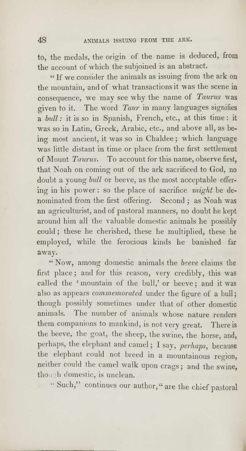 to, the medals, the origin of the name is deduced, from the account of which the subjoined is an abstract.  If we consider the animals as issuing from the ark on the mountain, and of what transactions it was the scene in consequence, we may see why the name of Taurus was given to it. The word Taur in many languages signifies a bull: it is so in Spanish, French, etc., at this time: it was so in Latin, Greek, Arabic, etc., and above all, as be- ing most ancient, it was so in Chaldee; which language was little distant in time or place from the first settlement of Mount Taurus. To account for this name, observe first, that Noah on coming out of the ark sacrificed to God, no doubt a young bull or beeve, as the most acceptable offer- ing in his power: so the place of sacrifice might be de- nominated from the first offering. Second ; as Noah was an agriculturist, and of pastoral manners, no doubt he kept around him all the valuable domestic animals he possibly could; these he cherished, these he multiplied, these he employed, while the ferocious kinds he banished far away.  Now, among domestic animals the beeve claims the first place; and for this reason, very credibly, this was called the ' mountain of the bull,' or beeve; and it was also as appears commemorated under the figure of a bull; though possibly sometimes under that of other domestic animals. The number of animals whose nature renders them companions to mankind, is not very great. There is the beeve, the goat, the sheep, the swine, the horse, and, perhaps, the elephant and camel; I say, perhaps, because the elephant could not breed in a mountainous region, neither could the camel walk upon crags; and the swine, tlio i h domestic, is unclean. •• Such, continues our author, are the chief pastoral