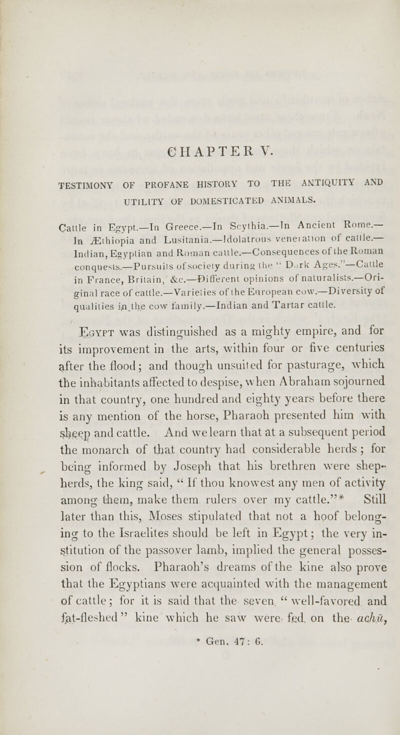 TESTIMONY OF PROFANE HISTORY TO THE ANTIQUITY AND UTILITY OF DOMESTICATED ANIMALS. Caltle in Egypt.—In Greece.—In Scythia — In Ancient Rome.— la Ethiopia and Lusitania—Idolatrous veneiaiion of cattle — Indian, Egyptian and Roman caltle.—Consequences of theRoman conquests.—Pursuits of society during the  Dirk Ages.—Cattle in France, Britain, &c.—©ifferent opinions of naturalists.—Ori- ginal race of cattle.—Varieiies of the European cow.—Diversity of qualities in. the cow family.—Indian and Tartar cattle. Egypt was distinguished as a mighty empire, and for its improvement in the arts, within four or five centuries after the flood; and though unsuited for pasturage, which the inhabitants affected to despise, when Abraham sojourned in that country, one hundred and eighty years before there is any mention of the horse, Pharaoh presented him with $heep and cattle. And we learn that at a subsequent period the monarch of that country had considerable herds ; for being informed by Joseph that his brethren were shep- herds, the king said,  If thou knowest any men of activity among-them, make them rulers over my cattle.* Still later than this, Moses stipulated that not a hoof belong- ing to the Israelites should be left in Egypt; the very in- stitution of the passover lamb, implied the general posses- sion of flocks. Pharaoh's dreams of the kine also prove that the Egyptians were acquainted with the management of cattle; for it is said that the seven,  well-favored and fet-fleshed  kine which he saw were fed. on the achu, * Gen. 47: G.