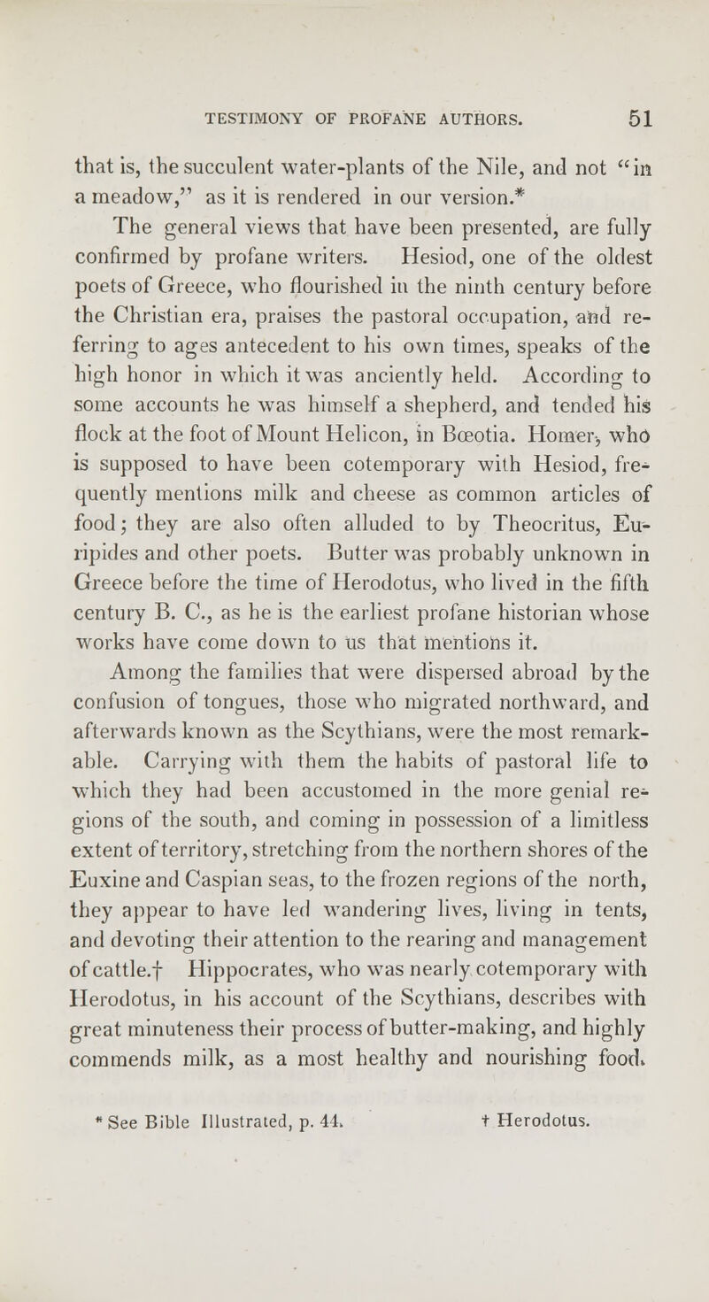 that is, the succulent water-plants of the Nile, and not in a meadow,'1 as it is rendered in our version.* The general views that have been presented, are fully confirmed by profane writers. Hesiod, one of the oldest poets of Greece, who flourished in the ninth century before the Christian era, praises the pastoral occupation, and re- ferring to ages antecedent to his own times, speaks of the high honor in which it was anciently held. According to some accounts he was himself a shepherd, and tended his flock at the foot of Mount Helicon, in Bceotia. Homer-, who is supposed to have been cotemporary with Hesiod, fre- quently mentions milk and cheese as common articles of food; they are also often alluded to by Theocritus, Eu- ripides and other poets. Butter was probably unknown in Greece before the time of Herodotus, who lived in the fifth century B. C, as he is the earliest profane historian whose works have come clown to us that mentions it. Among the families that were dispersed abroad by the confusion of tongues, those who migrated northward, and afterwards known as the Scythians, were the most remark- able. Carrying with them the habits of pastoral life to which they had been accustomed in the more genial re- gions of the south, and coming in possession of a limitless extent of territory, stretching from the northern shores of the Euxineand Caspian seas, to the frozen regions of the north, they appear to have led wandering lives, living in tents, and devoting their attention to the rearing and management of cattle.f Hippocrates, who was nearly cotemporary with Herodotus, in his account of the Scythians, describes with great minuteness their process of butter-making, and highly commends milk, as a most healthy and nourishing foocK * See Bible Illustrated, p. 44> t Herodotus.