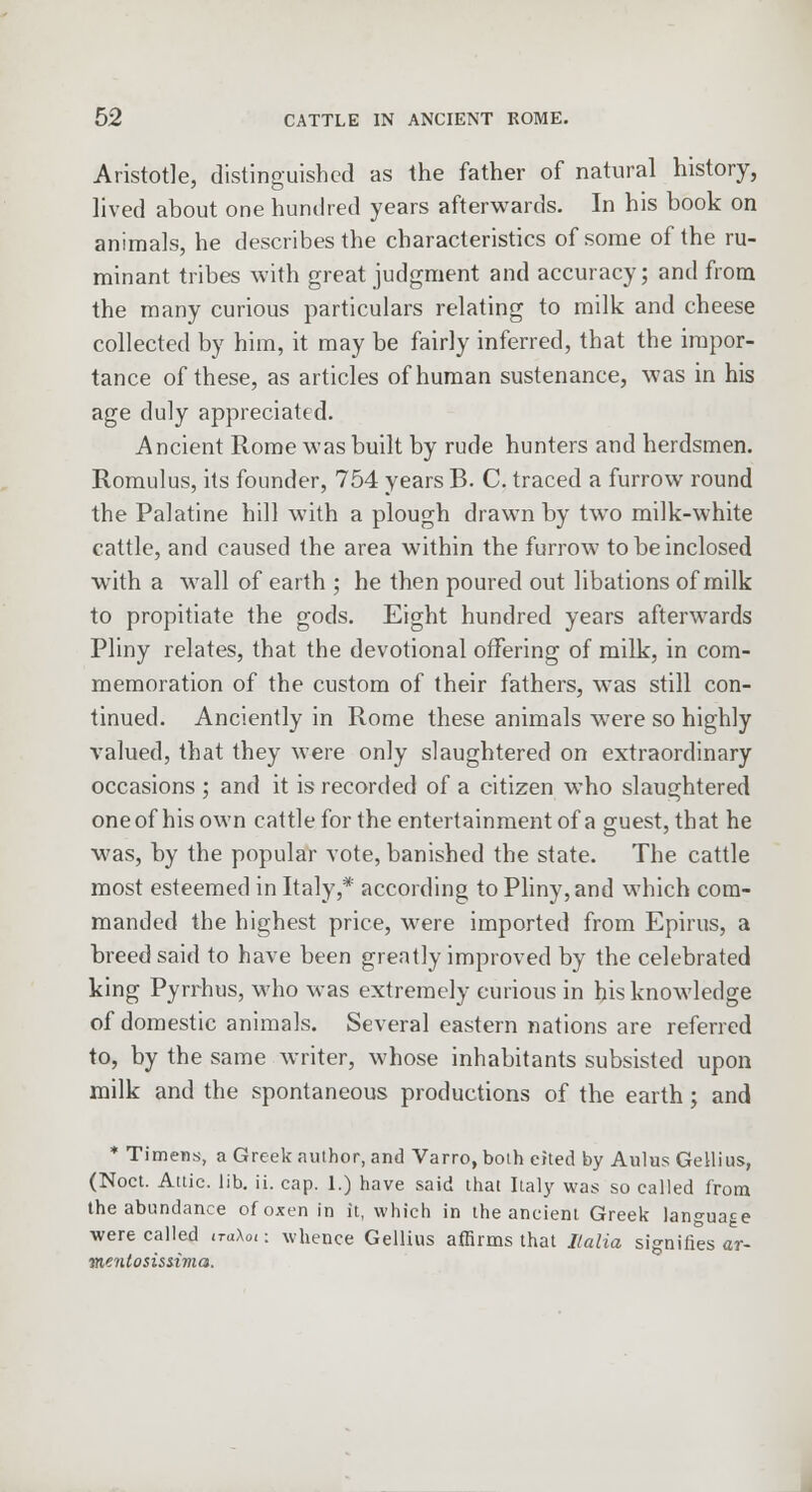 Aristotle, distinguished as the father of natural history, lived about one hundred years afterwards. In his book on animals, he describes the characteristics of some of the ru- minant tribes with great judgment and accuracy; and from the many curious particulars relating to milk and cheese collected by him, it may be fairly inferred, that the impor- tance of these, as articles of human sustenance, was in his age duly appreciated. Ancient Rome was built by rude hunters and herdsmen. Romulus, its founder, 754 years B. C. traced a furrow round the Palatine hill with a plough drawn by two milk-white cattle, and caused the area within the furrow to be inclosed with a wall of earth ; he then poured out libations of milk to propitiate the gods. Eight hundred years afterwards Pliny relates, that the devotional offering of milk, in com- memoration of the custom of their fathers, wTas still con- tinued. Anciently in Rome these animals were so highly valued, that they were only slaughtered on extraordinary occasions ; and it is recorded of a citizen who slaughtered oneof his own cattle for the entertainment of a guest, that he was, by the popular vote, banished the state. The cattle most esteemed in Italy,* according to Pliny, and which com- manded the highest price, were imported from Epirus, a breed said to have been greatly improved by the celebrated king Pyrrhus, who was extremely curious in his knowledge of domestic animals. Several eastern nations are referred to, by the same writer, whose inhabitants subsisted upon milk and the spontaneous productions of the earth; and * Timens, a Greek author, and Varro, both cited by AulusGellius, (Noct. Attic, lib. ii. cap. 1.) have said that Italy was so called from the abundance of oxen in it, which in the ancient Greek language were called <raX0I: whence Gellius affirms that Italia signifies ar- menlosissima.