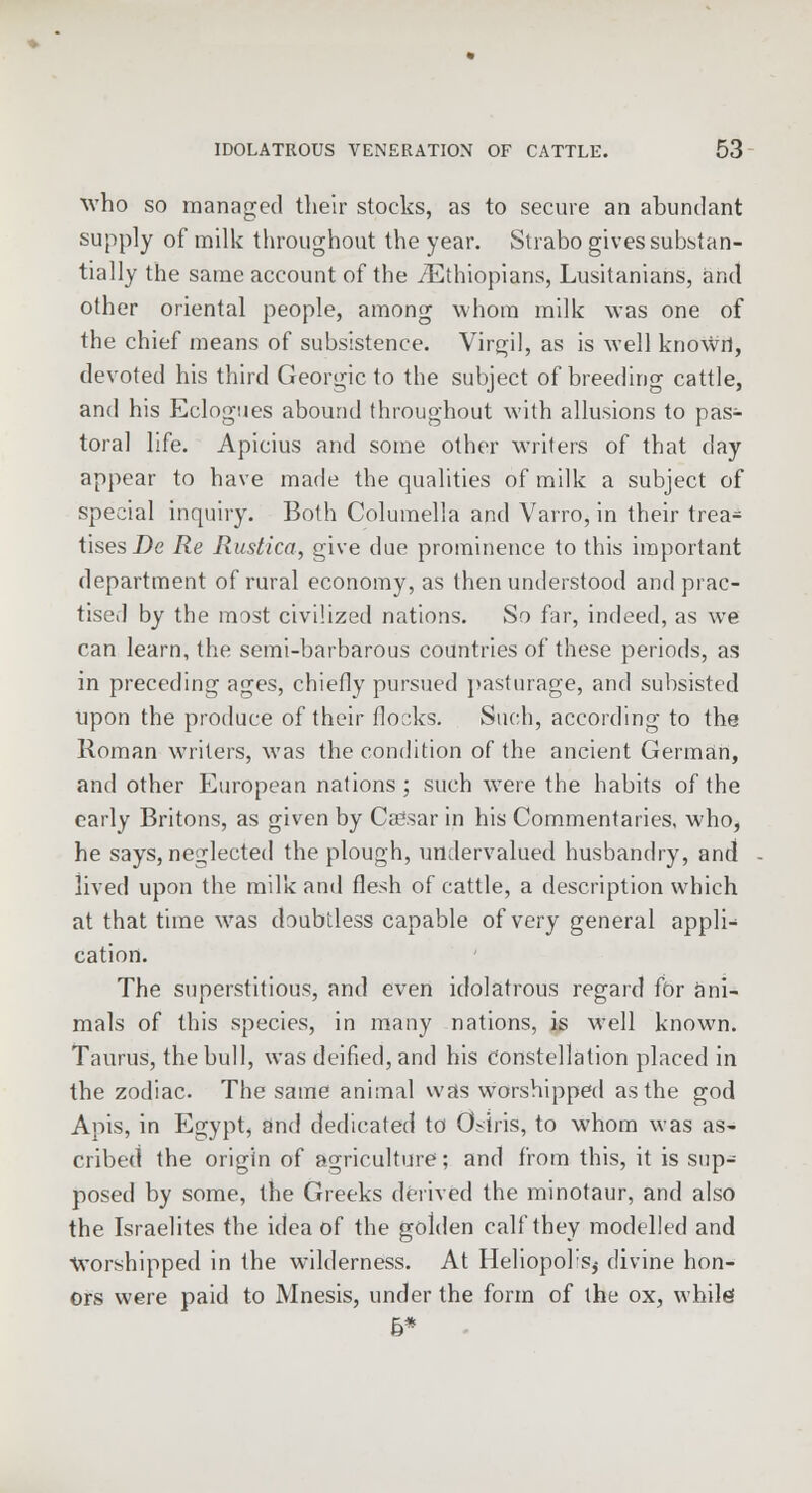 who so managed their stocks, as to secure an abundant supply of milk throughout the year. Strabo gives substan- tially the same account of the /Ethiopians, Lusitanians, and other oriental people, among whom milk was one of the chief means of subsistence. Virgil, as is well known, devoted his third Georgic to the subject of breeding cattle, and his Eclogues abound throughout with allusions to pas- toral life. Apicius and some other writers of that day appear to have made the qualities of milk a subject of special inquiry. Both Columella and Varro, in their trea- tises De Re Rustica, give due prominence to this important department of rural economy, as then understood and prac- tised by the most civilized nations. So far, indeed, as we can learn, the semi-barbarous countries of these periods, as in preceding ages, chiefly pursued pasturage, and subsisted upon the produce of their flocks. Such, according to the Roman writers, was the condition of the ancient German, and other European nations; such were the habits of the early Britons, as given by Caffsar in his Commentaries, who, he says, neglected the plough, undervalued husbandry, and lived upon the milk and flesh of cattle, a description which at that time was doubtless capable of very general appli- cation. The superstitious, and even idolatrous regard for ani- mals of this species, in many nations, is well known. Taurus, the bull, was deified, and his constellation placed in the zodiac. The same animal was worshipped as the god Apis, in Egypt, and dedicated to Osiris, to whom was as- cribed the origin of agriculture; and from this, it is sup- posed by some, the Greeks derived the minotaur, and also the Israelites the idea of the golden calf they modelled and Worshipped in the wilderness. At Heliopol's^ divine hon- ors were paid to Mnesis, under the form of the ox, while! 5*