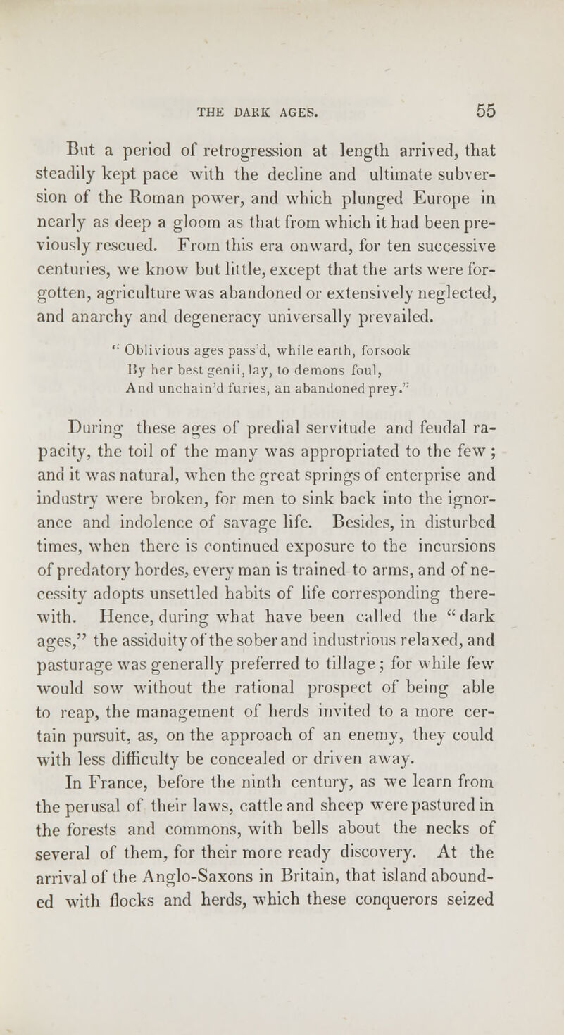 But a period of retrogression at length arrived, that steadily kept pace with the decline and ultimate subver- sion of the Roman power, and which plunged Europe in nearly as deep a gloom as that from which it had been pre- viously rescued. From this era onward, for ten successive centuries, we know but little, except that the arts were for- gotten, agriculture was abandoned or extensively neglected, and anarchy and degeneracy universally prevailed. ,: Oblivious ages pass'd, while earth, forsook By her best genii, lay, to demons foul, And unchain'd furies, an abandoned prey. During these ages of predial servitude and feudal ra- pacity, the toil of the many was appropriated to the few; and it was natural, when the great springs of enterprise and industry were broken, for men to sink back into the ignor- ance and indolence of savage life. Besides, in disturbed times, when there is continued exposure to the incursions of predatory hordes, every man is trained to arms, and of ne- cessity adopts unsettled habits of life corresponding there- with. Hence, during what have been called the dark ages, the assiduity of the sober and industrious relaxed, and pasturage was generally preferred to tillage; for while few would sow without the rational prospect of being able to reap, the management of herds invited to a more cer- tain pursuit, as, on the approach of an enemy, they could with less difficulty be concealed or driven away. In France, before the ninth century, as we learn from the perusal of their laws, cattle and sheep were pastured in the forests and commons, with bells about the necks of several of them, for their more ready discovery. At the arrival of the Anglo-Saxons in Britain, that island abound- ed with flocks and herds, which these conquerors seized