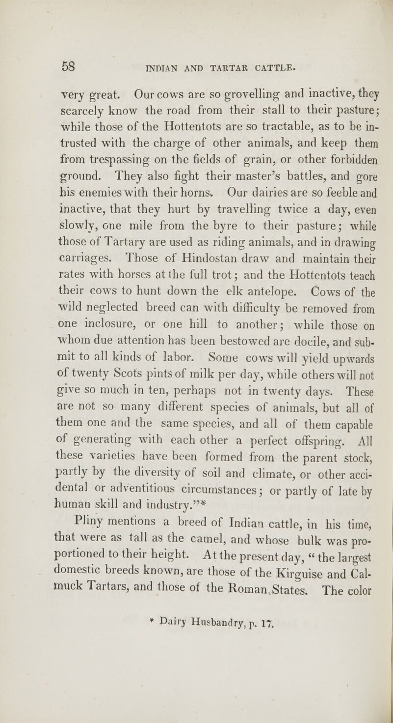 very great. Our cows are so grovelling and inactive, they scarcely know the road from their stall to their pasture; •while those of the Hottentots are so tractable, as to be in- trusted with the charge of other animals, and keep them from trespassing on the fields of grain, or other forbidden ground. They also fight their master's battles, and gore his enemies with their horns. Our dairies are so feeble and inactive, that they hurt by travelling twice a day, even slowly, one mile from the byre to their pasture; while those of Tartary are used as riding animals, and in drawing carriages. Those of Hindostan draw and maintain their rates with horses at the full trot; and the Hottentots teach their cows to hunt down the elk antelope. Cow^s of the wild neglected breed can with difficulty be removed from one inclosure, or one hill to another; while those on whom due attention has been bestowed are docile, and sub- mit to all kinds of labor. Some cows will yield upwards of twenty Scots pints of milk per day, while others will not give so much in ten, perhaps not in twenty days. These are not so many different species of animals, but all of them one and the same species, and all of them capable of generating with each other a perfect offspring. All these varieties have been formed from the parent stock, partly by the diversity of soil and climate, or other acci- dental or adventitious circumstances; or partly of late by human skill and industry.* Pliny mentions a breed of Indian cattle, in his time, that were as tall as the camel, and whose bulk was pro- portioned to their height. A t the present day,  the largest domestic breeds known, are those of the Kirguise and Cal- muck Tartars, and those of the Roman,States. The color * Dairy Husbandry, p. 17.