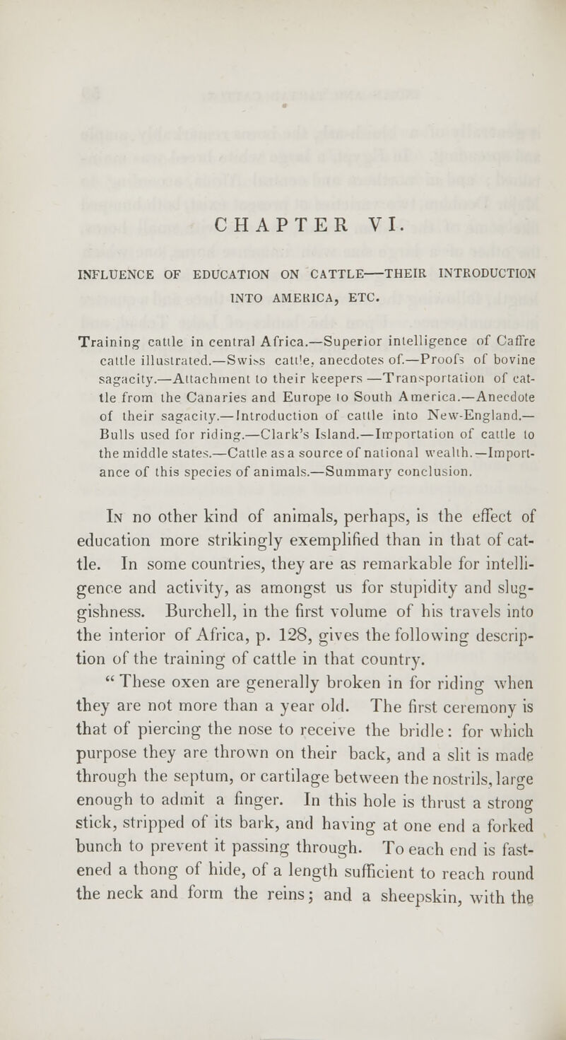 CHAPTER VI. INFLUENCE OF EDUCATION ON CATTLE THEIR INTRODUCTION INTO AMEKICA, ETC. Training cattle in central Africa.—Superior intelligence of CafFre cattle illustrated.—Swiss cattle, anecdotes of.—Proofs of bovine sagacity.—Attachment to their keepers —Transportation of cat- tle from the Canaries and Europe lo South America.—Anecdote of their sagacity.— Introduction of cattle into New-England.— Bulls used for riding.—Clark's Island.—Importation of cattle to the middle states.—Cattle asa source of national wealth.—Import- ance of this species of animals.—Summary conclusion. In no other kind of animals, perhaps, is the effect of education more strikingly exemplified than in that of cat- tle. In some countries, they are as remarkable for intelli- gence and activity, as amongst us for stupidity and slug- gishness. Burchell, in the first volume of his travels into the interior of Africa, p. 128, gives the following descrip- tion of the training of cattle in that country.  These oxen are generally broken in for riding when they are not more than a year old. The first ceremony is that of piercing the nose to receive the bridle: for which purpose they are thrown on their back, and a slit is made through the septum, or cartilage between the nostrils, large enough to admit a finger. In this hole is thrust a strong stick, stripped of its bark, and having at one end a forked bunch to prevent it passing through. To each end is fast- ened a thong of hide, of a length sufficient to reach round the neck and form the reins; and a sheepskin, with the