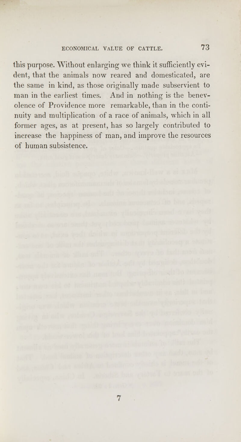 this purpose. Without enlarging we think it sufficiently evi- dent, that the animals now reared and domesticated, are the same in kind, as those originally made subservient to man in the earliest times. And in nothing is the benev- olence of Providence more remarkable, than in the conti- nuity and multiplication of a race of animals, which in all former ages, as at present, has so largely contributed to increase the happiness of man, and improve the resources of human subsistence.