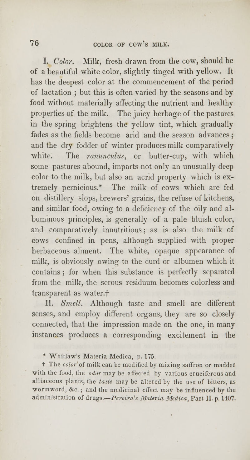 I. Color. Milk, fresh drawn from the cow, should be of a beautiful white color, slightly tinged with yellow. It has the deepest color at the commencement of the period of lactation ; but this is often varied by the seasons and by food without materially affecting the nutrient and healthy properties of the milk. The juicy herbage of the pastures in the spring brightens the yellow tint, which gradually fades as the fields become arid and the season advances; and the dry fodder of winter produces milk comparatively white. The ranunculus, or butter-cup, with which some pastures abound, imparts not only an unusually deep color to the milk, but also an acrid property which is ex- tremely pernicious.* The milk of cows which are fed on distillery slops, brewers' grains, the refuse of kitchens, and similar food, owing to a deficiency of the oily and al- buminous principles, is generally of a pale bluish color, and comparatively innutritious; as is also the milk of cows confined in pens, although supplied with proper herbaceous aliment. The white, opaque appearance of milk, is obviously owing to the curd or albumen which it contains; for when this substance is perfectly separated from the milk, the serous residuum becomes colorless and transparent as water.f II. Smell. Although taste and smell are different senses, and employ different organs, they are so closely connected, that the impression made on the one, in many instances produces a corresponding excitement in the * Whitlaw's Materia Medica, p. 175. t The color'of milk can be modified by mixing saffron or madder ■with the food, the odor may be affected by various cruciferous and alliaceous plants, the taste may be altered by the use of bitters, as ■wortnword, &c.; and the medicinal effect may be influenced by the administration of drugs.—Pereira's Materia Medica, Part II. p. 1407.