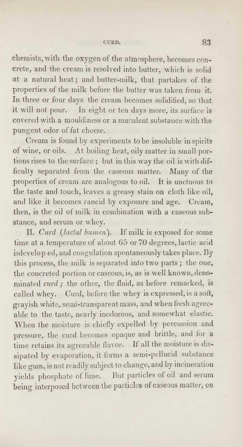 chemists, with the oxygen of the atmosphere, becomes con- crete, and the cream is resolved into butter, which is solid at a natural heat; and butter-milk, that partakes of the properties of the milk before the butter was taken from it. In three or four days the cream becomes solidified, so that it will not pour. In eight or ten days more, its surface is covered with a mouldiness or a muculent substance with the pungent odor of fat cheese. Cream is found by experiments to be insoluble inspirits of wine, or oils. At boiling heat, oily matter in small por- tions rises to the surface ; but in this way the oil is with dif- ficulty separated from the caseous matter. Many of the properties of cream are analogous to oil. It is unctuous to the taste and touch, leaves a greasy stain on cloth like oil, and like it becomes rancid by exposure and age. Cream, then, is the oil of milk in combination with a caseous sub- stance, and serum or whey. II. Curd {ladal humeri). If milk is exposed for some time at a temperature of about 65 or 70 degrees, lactic acid isdevelop ed, and coagulation spontaneously takes place. By this process, the milk is separated into two parts; the one, the concreted portion or caseous, is, as is well known, deno- minated curd; the other, the fluid, as before remarked, is called whey. Curd, before the whey is expressed, is a soft, grayish white, semi-transparent mass, and when fresh agree- able to the taste, nearly inodorous, and somewhat elastic. When the moisture is chiefly expelled by percussion and pressure, the curd becomes opaque and brittle, and for a time retains its agreeable flavor. If all the moisture is dis- sipated by evaporation, it forms a semi-pellucid substance like gum, is not readily subject to change, and by incineration yields phosphate of lime. But particles of oil and serum being interposed between the particles of caseous matter, on