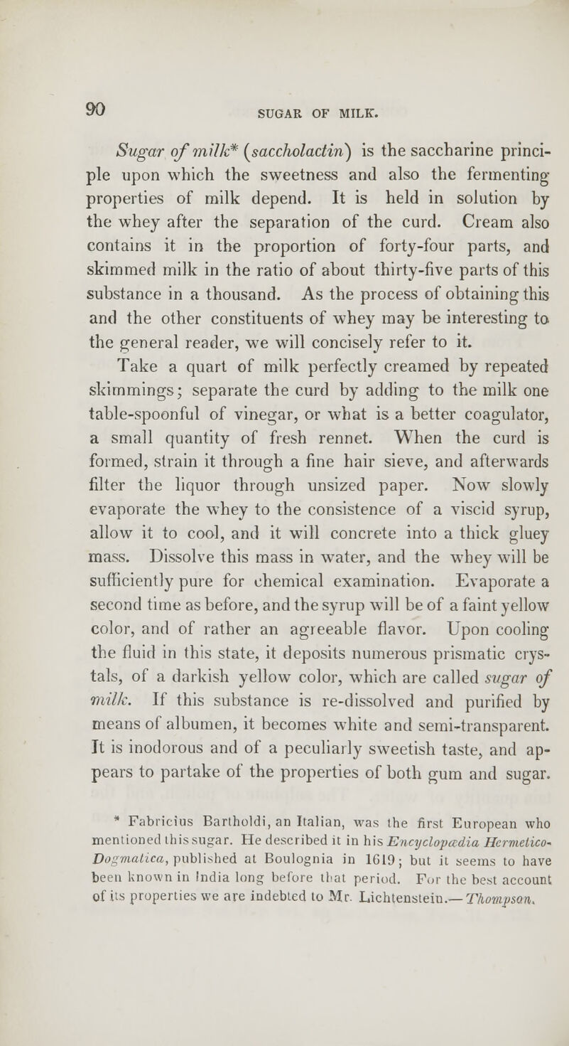 Sugar of milk* (saccholactin) is the saccharine princi- ple upon which the sweetness and also the fermenting properties of milk depend. It is held in solution by the whey after the separation of the curd. Cream also contains it in the proportion of forty-four parts, and skimmed milk in the ratio of about thirty-five parts of this substance in a thousand. As the process of obtaining this and the other constituents of whey may be interesting to the general reader, we will concisely refer to it. Take a quart of milk perfectly creamed by repeated skimmings; separate the curd by adding to the milk one table-spoonful of vinegar, or what is a better coagulator, a small quantity of fresh rennet. When the curd is formed, strain it through a fine hair sieve, and afterwards filter the liquor through unsized paper. Now slowly evaporate the whey to the consistence of a viscid syrup, allow it to cool, and it will concrete into a thick gluey mass. Dissolve this mass in water, and the whey wrill be sufficiently pure for chemical examination. Evaporate a second time as before, and the syrup will be of a faint yellow color, and of rather an agreeable flavor. Upon cooling the fluid in this state, it deposits numerous prismatic crys- tals, of a darkish yellow color, which are called sugar of milk. If this substance is re-dissolved and purified by means of albumen, it becomes white and semi-transparent. It is inodorous and of a peculiarly sweetish taste, and ap- pears to partake of the properties of both gum and sugar. * Fabricius Bartholdi, an Italian, was the first European who mentioned thissugar. He described it in his Encyclopadia Hcrmetico- Dogmatica, published at Boulognia in 1619; but it seems to have been known in India long before that period. For the best account of its properties we are indebted to Mr. Lichtenstein.— Thompson,