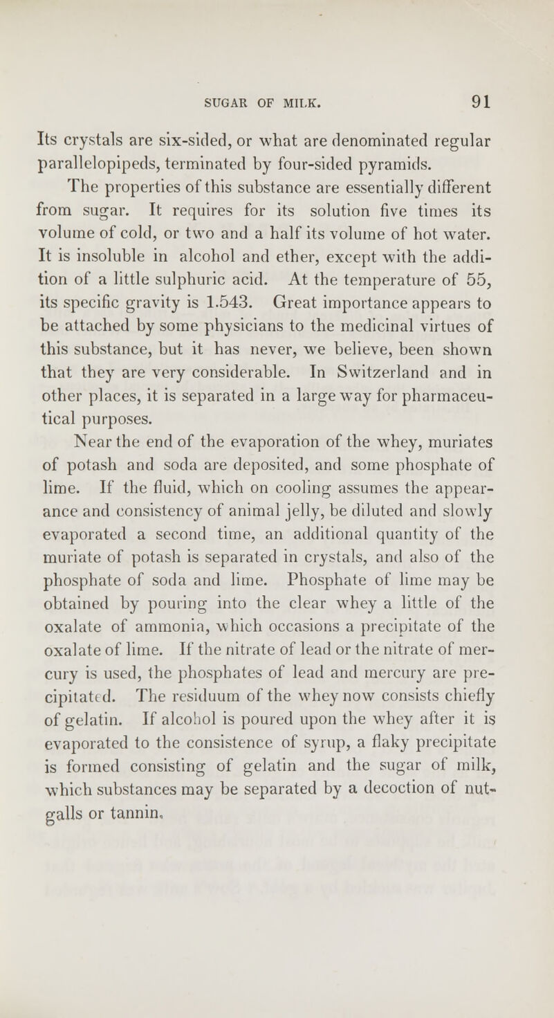 Its crystals are six-sided, or what are denominated regular parallelopipeds, terminated by four-sided pyramids. The properties of this substance are essentially different from sugar. It requires for its solution five times its volume of cold, or two and a half its volume of hot water. It is insoluble in alcohol and ether, except with the addi- tion of a little sulphuric acid. At the temperature of 55, its specific gravity is 1.543. Great importance appears to be attached by some physicians to the medicinal virtues of this substance, but it has never, we believe, been shown that they are very considerable. In Switzerland and in other places, it is separated in a large way for pharmaceu- tical purposes. Near the end of the evaporation of the whey, muriates of potash and soda are deposited, and some phosphate of lime. If the fluid, which on cooling assumes the appear- ance and consistency of animal jelly, be diluted and slowly evaporated a second time, an additional quantity of the muriate of potash is separated in crystals, and also of the phosphate of soda and lime. Phosphate of lime may be obtained by pouring into the clear whey a little of the oxalate of ammonia, which occasions a precipitate of the oxalate of lime. If the nitrate of lead or the nitrate of mer- cury is used, the phosphates of lead and mercury are pre- cipitated. The residuum of the whey now consists chiefly of gelatin. If alcohol is poured upon the whey after it is evaporated to the consistence of syrup, a flaky precipitate is formed consisting of gelatin and the sugar of milk, which substances may be separated by a decoction of nut- galls or tannin.