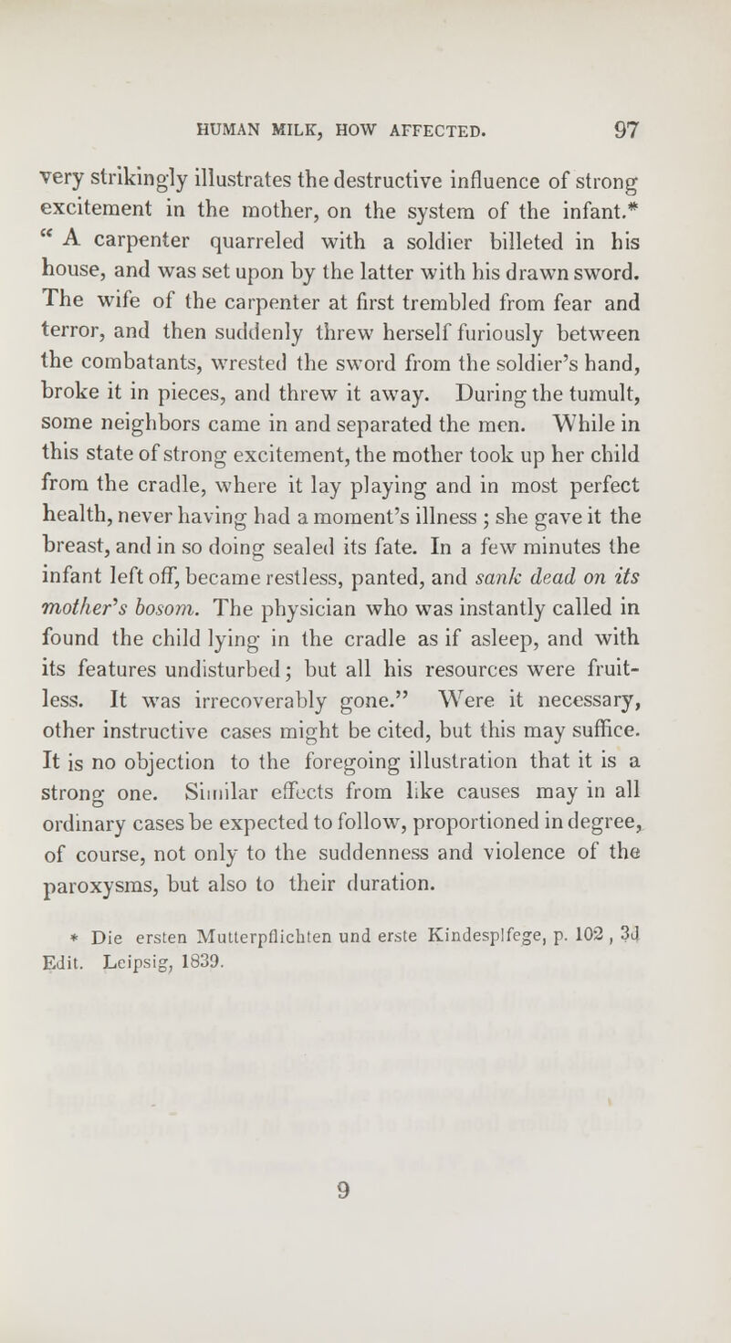 very strikingly illustrates the destructive influence of strong excitement in the mother, on the system of the infant.*  A carpenter quarreled with a soldier billeted in his house, and was set upon by the latter with his drawn sword. The wife of the carpenter at first trembled from fear and terror, and then suddenly threw herself furiously between the combatants, wrested the sword from the soldier's hand, broke it in pieces, and threw it away. During the tumult, some neighbors came in and separated the men. While in this state of strong excitement, the mother took up her child from the cradle, where it lay playing and in most perfect health, never having had a moment's illness ; she gave it the breast, and in so doing sealed its fate. In a few minutes the infant left off, became restless, panted, and sank dead on its mother's bosom. The physician who was instantly called in found the child lying in the cradle as if asleep, and with its features undisturbed; but all his resources were fruit- less. It was irrecoverably gone. Were it necessary, other instructive cases might be cited, but this may suffice. It is no objection to the foregoing illustration that it is a strong one. Similar effects from like causes may in all ordinary cases be expected to follow, proportioned in degree, of course, not only to the suddenness and violence of the paroxysms, but also to their duration. * Die ersten Mutterpflichten und erste Kindesplfege, p. 102, 3d Edit. Leipsig, 1839.