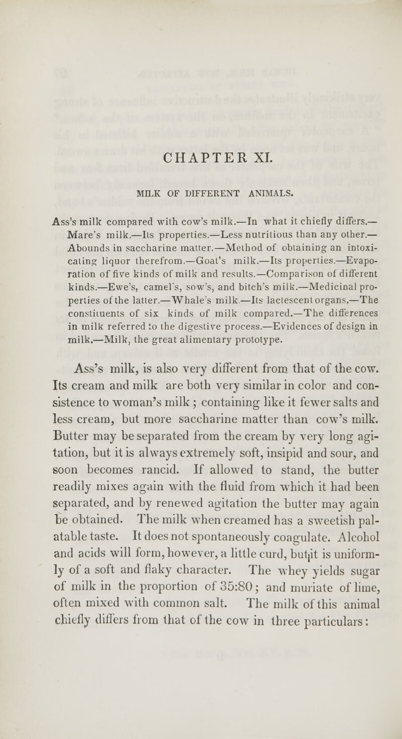 MILK OF DIFFERENT ANIMALS. Ass's milk compared with cow's milk.—In what it chiefly differs.— Mare's milk.—lis properties.—Less nutritions than any other.— Abounds in saccharine matter.—Method of obtaining an intoxi- cating liquor therefrom.—Goat's milk.—Its properties.—Evapo- ration of five kinds of milk and results.—Comparison of different kinds.—Ewe's, camel's, sow's, and bitch's milk'.—Medicinal pro- perties of the latter.—Whale's milk.—Its lactescent organs.—The constituents of six kinds of milk compared.—The differences in milk referred to the digestive process.—Evidences of design in milk.—Milk, the great alimentary prototype. Ass's milk, is also very different from that of the cow. Its cream and milk are both very similar in color and con- sistence to woman's milk; containing like it fewer salts and less cream, but more saccharine matter than cow's milk. Butter may be separated from the cream by very long agi- tation, but it is always extremely soft, insipid and sour, and soon becomes rancid. If allowed to stand, the butter readily mixes again with the fluid from which it had been separated, and by renewed agitation the butter may again be obtained. The milk when creamed has a sweetish pal- atable taste. It does not spontaneously coagulate. Alcohol and acids will form, however, a little curd, butjit is uniform- ly of a soft and flaky character. The whey yields sugar of milk in the proportion of 35:80; and muriate of lime, often mixed with common salt. The milk of this animal chiefly differs from that of the cow in three particulars: