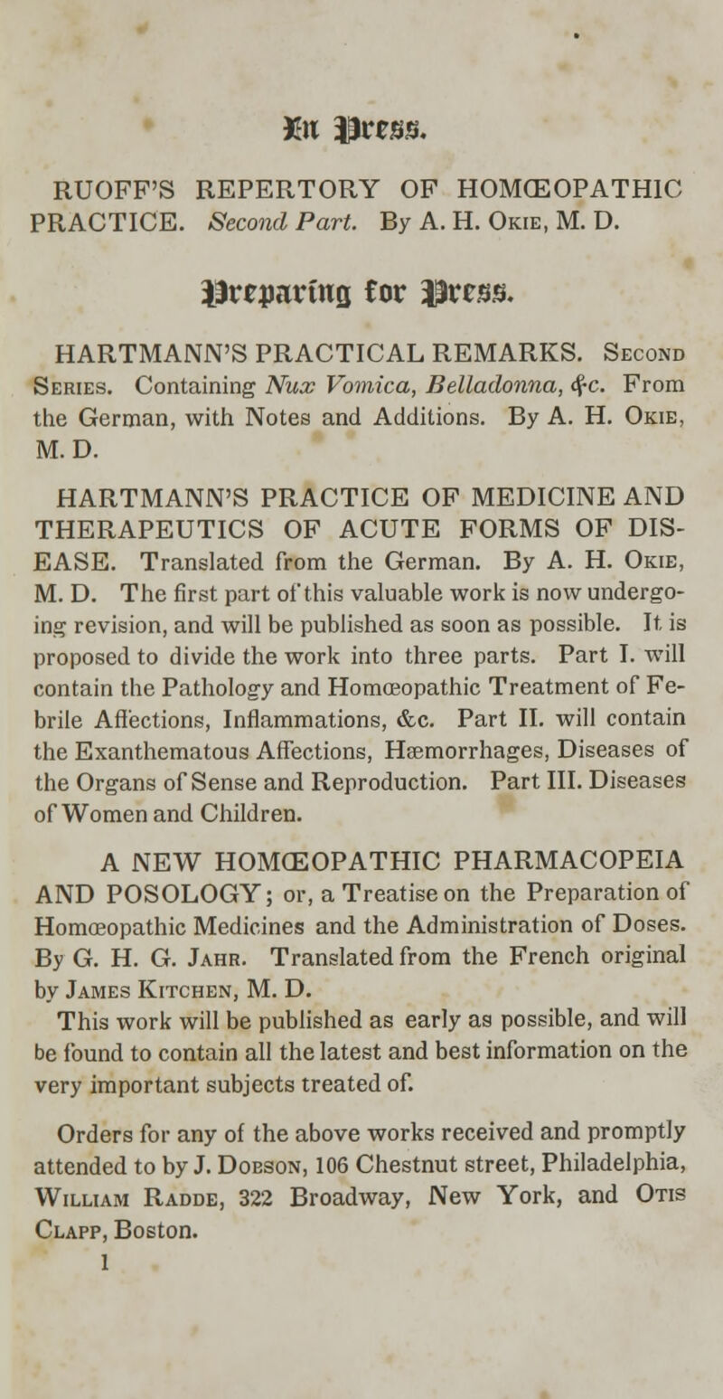 Kit press. RUOFF'S REPERTORY OP HOMCEOPATH1C PRACTICE. Second Part. By A. H. Okie, M. D. iirepartns Cor Press. HARTMANN'S PRACTICAL REMARKS. Second Series. Containing Nux Vomica, Belladonna, tf-c. From the German, with Notes and Additions. By A. H. Okie, M. D. HARTMANN'S PRACTICE OF MEDICINE AND THERAPEUTICS OF ACUTE FORMS OF DIS- EASE. Translated from the German. By A. H. Okie, M. D. The first part of*this valuable work is now undergo- ing revision, and will be published as soon as possible. It, is proposed to divide the work into three parts. Part I. will contain the Pathology and Homoeopathic Treatment of Fe- brile Affections, Inflammations, &c. Part II. will contain the Exanthematous Affections, Hemorrhages, Diseases of the Organs of Sense and Reproduction. Part III. Diseases of Women and Children. A NEW HOMOEOPATHIC PHARMACOPEIA AND POSOLOGY; or, a Treatise on the Preparation of Homoeopathic Medicines and the Administration of Doses. By G. H. G. Jahr. Translated from the French original by James Kitchen, M. D. This work will be published as early as possible, and will be found to contain all the latest and best information on the very important subjects treated of. Orders for any of the above works received and promptly attended to by J. Doeson, 106 Chestnut street, Philadelphia, William Radde, 322 Broadway, New York, and Otis Clapp, Boston.