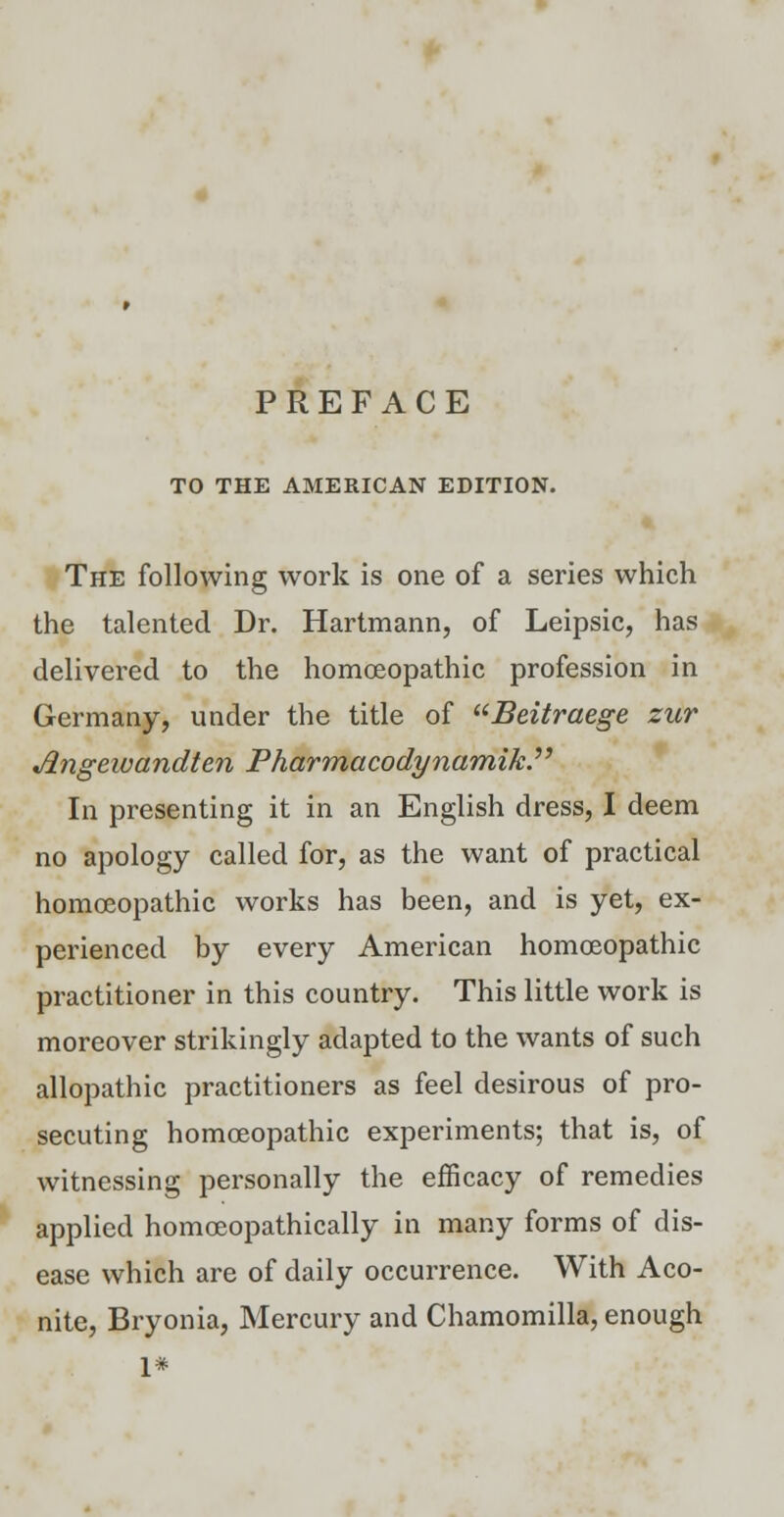 PREFACE TO THE AMERICAN EDITION. The following work is one of a series which the talented Dr. Hartmann, of Leipsic, has delivered to the homoeopathic profession in Germany, under the title of Beitraege zur Jlngewandten Pharmacodynamik. In presenting it in an English dress, I deem no apology called for, as the want of practical homoeopathic works has been, and is yet, ex- perienced by every American homoeopathic practitioner in this country. This little work is moreover strikingly adapted to the wants of such allopathic practitioners as feel desirous of pro- secuting homoeopathic experiments; that is, of witnessing personally the efficacy of remedies applied homoeopathically in many forms of dis- ease which are of daily occurrence. With Aco- nite, Bryonia, Mercury and Chamomilla, enough 1*