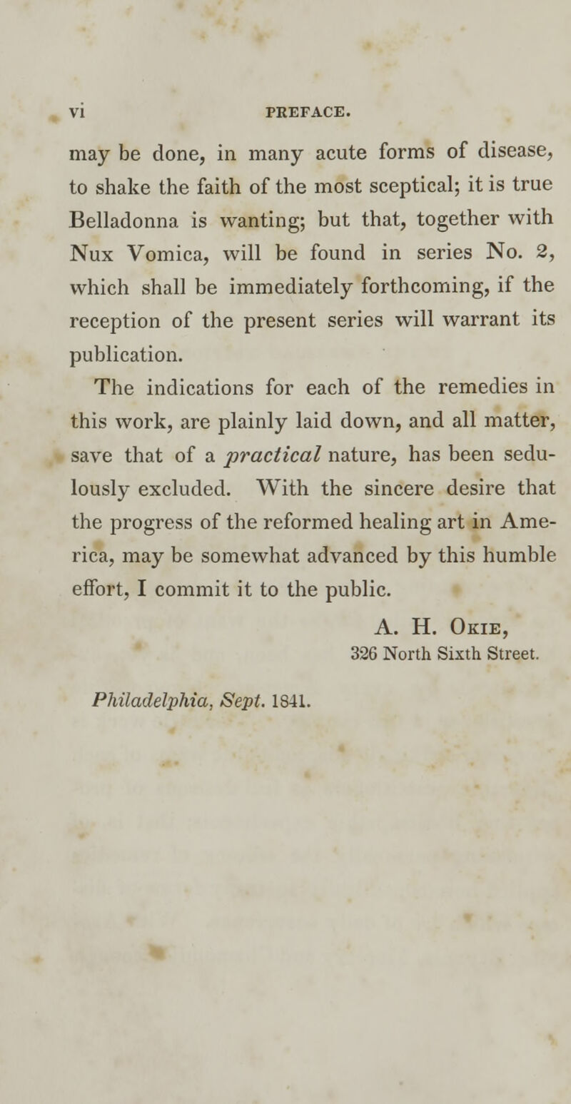 may be done, in many acute forms of disease, to shake the faith of the most sceptical; it is true Belladonna is wanting; but that, together with Nux Vomica, will be found in series No. 2, which shall be immediately forthcoming, if the reception of the present series will warrant its publication. The indications for each of the remedies in this work, are plainly laid down, and all matter, save that of a practical nature, has been sedu- lously excluded. With the sincere desire that the progress of the reformed healing art in Ame- rica, may be somewhat advanced by this humble effort, I commit it to the public. A. H. Okie, 326 North Sixth Street. Philadelphia, Sept. 1841.