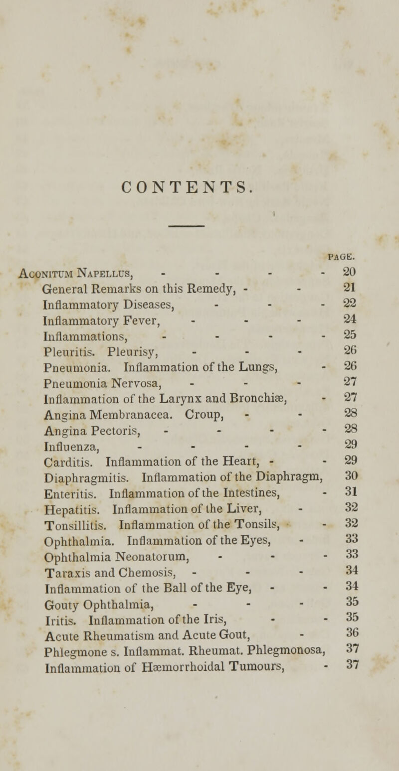 CONTENTS. PAGE. Aconitum Napellus, - - - - 20 General Remarks on this Remedy, 21 Inflammatory Diseases, - - - 22 Inflammatory Fever, 24 Inflammations, - - - - 25 Pleuritis. Pleurisy, ... 26 Pneumonia. Inflammation of the Lungs, - 26 Pneumonia Nervosa, 27 Inflammation of the Larynx and Bronchia;, - 27 Angina Membranacea. Croup, - - 28 Angina Pectoris, - - - - 28 Influenza, ... - 29 Carditis. Inflammation of the Heart, - - 29 Diaphragmitis. Inflammation of the Diaphragm, 30 Enteritis. Inflammation of the Intestines, - 31 Hepatitis. Inflammation of the Liver, - 32 Tonsillitis. Inflammation of the Tonsils, - 32 Ophthalmia. Inflammation of the Eyes, - 33 Ophthalmia Neonatorum, - - - 33 Taraxis and Chemosis, - - - 34 Inflammation of the Ball of the Eye, - - 34 Gouty Ophthalmia, - - - 35 Iritis. Inflammation of the Iris, - - 35 Acute Rheumatism and Acute Gout, - 36 Phlegmone s. Inflammat. Rheumat. Phlegmonosa, 37 Inflammation of Hemorrhoidal Tumours, - 37