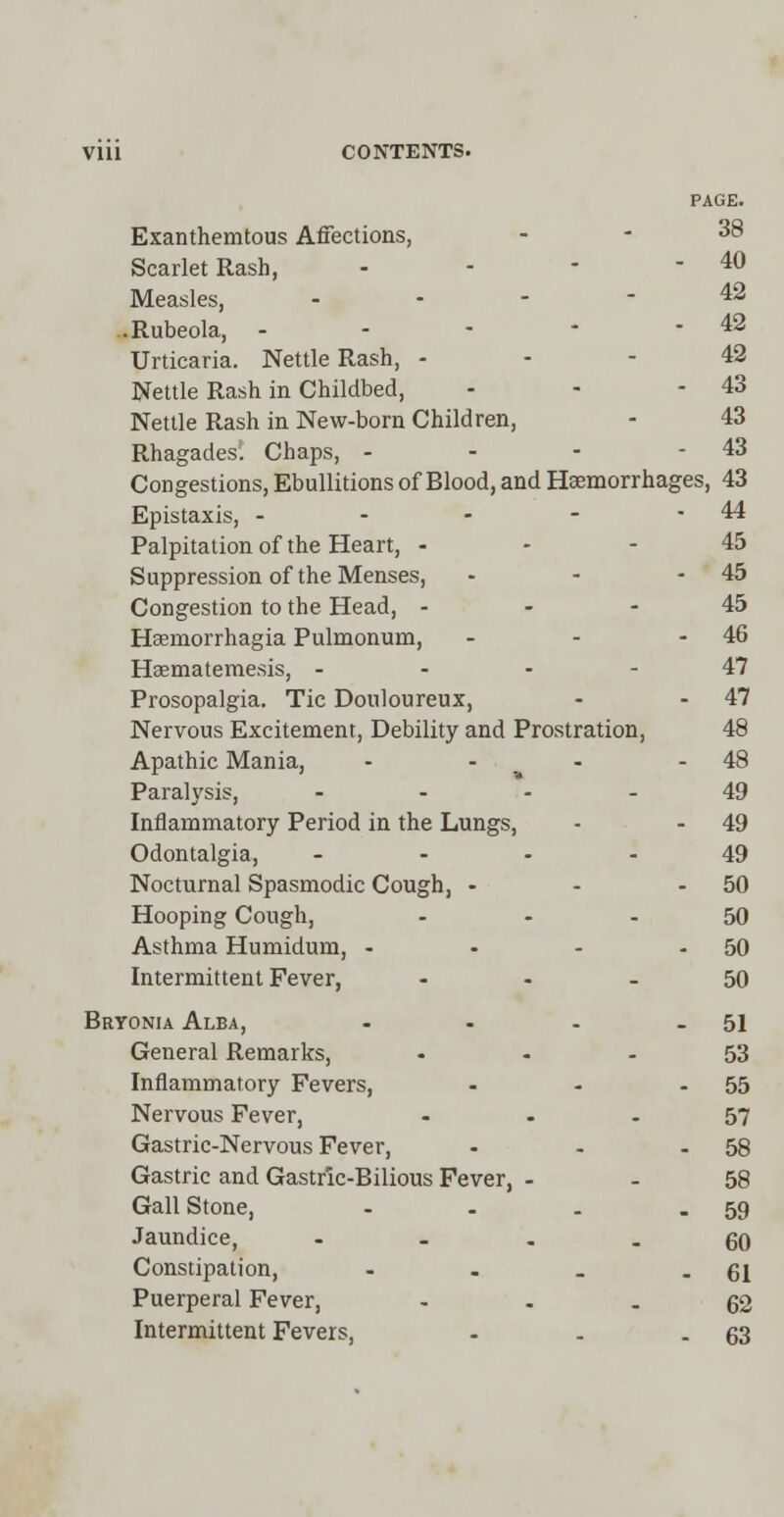 Exanthemtous Affections, r, 38 Scarlet Rash, - - 40 Measles, - - 42 .Rubeola, - - - 42 Urticaria. Nettle Rash, - - 42 Nettle Rash in Childbed, - - 43 Nettle Rash in New-born Children, - 43 Rhagades. Chaps, - - - 43 Congestions, Ebullitions of Blood, and Haemorrhages ,43 Epistaxis, - - - 44 Palpitation of the Heart, - - 45 Suppression of the Menses, - - 45 Congestion to the Head, - - 45 Hsemorrhagia Pulmonum, - - 46 Haematemesis, - - - - 47 Prosopalgia. Tic Douloureux, - - 47 Nervous Excitement, Debility and Prostration, 48 Apathic Mania, • - 48 Paralysis, ... - 49 Inflammatory Period in the Lungs, - - 49 Odontalgia, ... - 49 Nocturnal Spasmodic Cough, - - - 50 Hooping Cough, - 50 Asthma Humidum, - - . 50 Intermittent Fever, - 50 Bryonia Alba, . _ 51 General Remarks, - 53 Inflammatory Fevers, - . 55 Nervous Fever, . 57 Gastric-Nervous Fever, . . 58 Gastric and Gastric-Bilious Fever, - . 58 Gall Stone, . . 59 Jaundice, ... . 60 Constipation, _ . 61 Puerperal Fever, . 62 Intermittent Fevers, - . 63