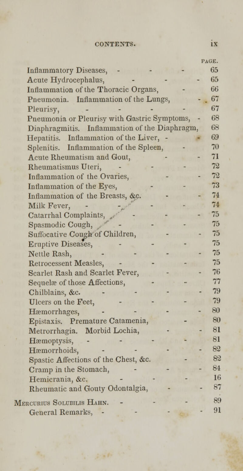 PAGE. Inflammatory Diseases, 65 Acute Hydrocephalus, - - - 65 Inflammation of the Thoracic Organs, - 66 Pneumonia. Inflammation of the Lungs, - . 67 Pleurisy, .... 67 Pneumonia or Pleurisy with Gastric Symptoms, - 68 Diaphragmitis. Inflammation of the Diaphragm, 68 Hepatitis. Inflammation of the Liver, - 69 Splenitis. Inflammation of the Spleen, - 70 Acute Rheumatism and Gout, - - 71 Rheumatismus Uteri, 72 Inflammation of the Ovaries, - - 72 Inflammation of the Eyes, 73 Inflammation of the Breasts, &c. - - 74 Milk Fever, - 74 Catarrhal Complaints, , - - 75 Spasmodic Cough, _ _ - - - 75 Suffocative Cough of Children, - - 75 Eruptive Diseases, ... 75 Nettle Rash, - - - - 75 Retrocessent Measles, ... 75 Scarlet Rash and Scarlet Fever, - - 76 Sequelae of those Affections, - - 77 Chilblains, &c. - - - 79 Ulcers on the Feet, - - - 79 Haemorrhages, - - - - 80 Epistaxis. Premature Catamenia, - 80 Metrorrhagia. Morbid Lochia, - - 81 Haemoptysis, - - - 81 Haemorrhoids, - - - - 82 Spastic Affections of the Chest, &c. - 82 Cramp in the Stomach, - - - 84 Hemicrania, &c. - - - 16 Rheumatic and Gouty Odontalgia, - - 87 Mercurius Solubilis Hahn. .-- 89 General Remarks, - - - - 91