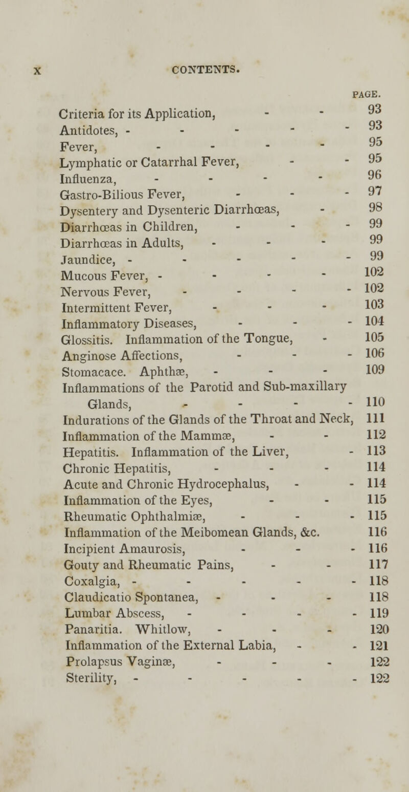 98 99 CONTENTS. PAGE. Criteria for its Application, . - 93 Antidotes, - - - - - 93 Fever, * Lymphatic or Catarrhal Fever, - - 95 Influenza, - Gastro-Bilious Fever, - - 97 Dysentery and Dysenteric Diarrhoeas, Diarrhoeas in Children, Diarrhoeas in Adults, . - - 99 Jaundice, - - - - - 99 Mucous Fever, - 102 Nervous Fever, - 102 Intermittent Fever, ... 103 Inflammatory Diseases, - - - 104 Glossitis. Inflammation of the Tongue, - 105 Anginose Affections, ... 106 Stomacace. Aphtha?, - - - 109 Inflammations of the Parotid and Sub-maxillary Glands, - - - - HO Indurations of the Glands of the Throat and Neck, 111 Inflammation of the Mammae, - - 112 Hepatitis. Inflammation of the Liver, - 113 Chronic Hepatitis, - - - 114 Acute and Chronic Hydrocephalus, - - 114 Inflammation of the Eyes, - - 115 Rheumatic Ophthalmise, - - - 115 Inflammation of the Meibomean Glands, &c. 116 Incipient Amaurosis, - - - 116 Gouty and Rheumatic Pains, - - 117 Coxalgia, - - - - - 118 Claudicatio Spontanea, - - - 118 Lumbar Abscess, - - - - 119 Panaritia. Whitlow, - - - 120 Inflammation of the External Labia, - - 121 Prolapsus Vagina?, ... 122 Sterility, - - - - - 122