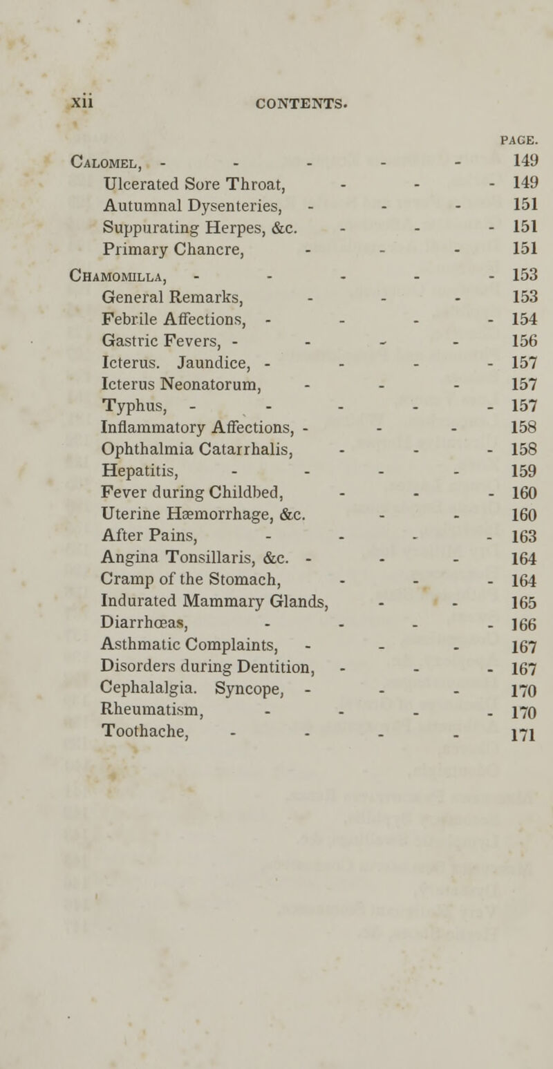 PAGE. Calomel, ----- 149 Ulcerated Sore Throat, - - - 149 Autumnal Dysenteries, - - - 151 Suppurating Herpes, &c. - 151 Primary Chancre, ... 151 Chamomilla, ----- 153 General Remarks, - - - 153 Febrile Affections, - 154 Gastric Fevers, - 156 Icterus. Jaundice, - 157 Icterus Neonatorum, ... 157 Typhus, - - - - - 157 Inflammatory Affections, - - - 158 Ophthalmia Catarrhalis, - - - 158 Hepatitis, .... 159 Fever during Childbed, ... 160 Uterine Haemorrhage, &c. - - 160 After Pains, - - - - 163 Angina Tonsillaris, &c. - - - 164 Cramp of the Stomach, - - - 164 Indurated Mammary Glands, - - 165 Diarrhoeas, - - - - 166 Asthmatic Complaints, ... 167 Disorders during Dentition, - - - 167 Cephalalgia. Syncope, - 170 Rheumatism, - 170 Toothache, - - - - 171