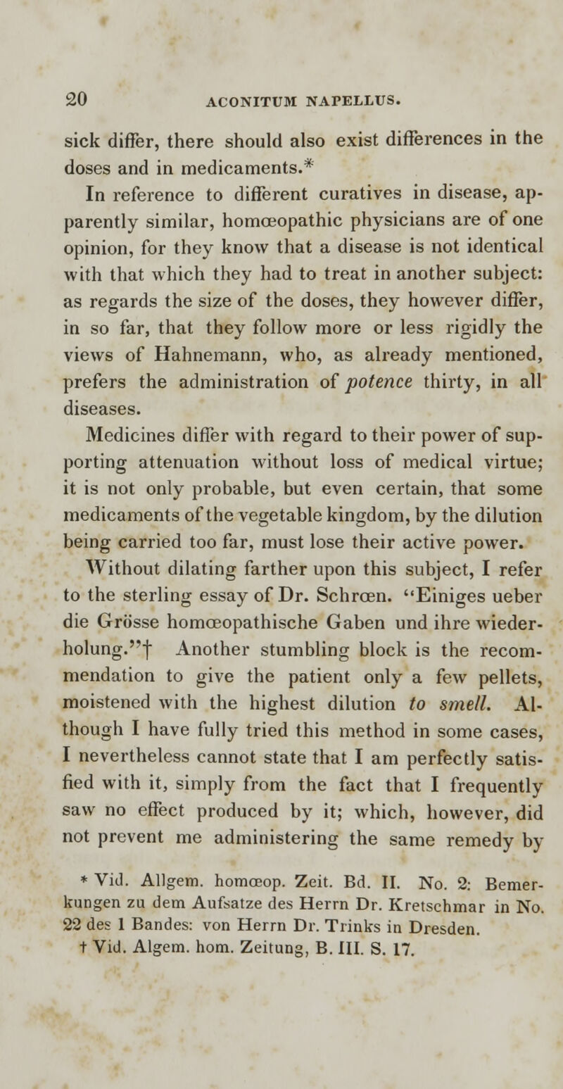 sick differ, there should also exist differences in the doses and in medicaments.* In reference to different curatives in disease, ap- parently similar, homoeopathic physicians are of one opinion, for they know that a disease is not identical with that which they had to treat in another subject: as regards the size of the doses, they however differ, in so far, that they follow more or less rigidly the views of Hahnemann, who, as already mentioned, prefers the administration of potence thirty, in all diseases. Medicines differ with regard to their power of sup- porting attenuation without loss of medical virtue; it is not only probable, but even certain, that some medicaments of the vegetable kingdom, by the dilution being carried too far, must lose their active power. Without dilating farther upon this subject, I refer to the sterling essay of Dr. Schrcen. Einiges ueber die Grosse homceopathische Gaben und ihre wieder- holung.f Another stumbling block is the recom- mendation to give the patient only a few pellets, moistened with the highest dilution to smell. Al- though I have fully tried this method in some cases, I nevertheless cannot state that I am perfectly satis- fied with it, simply from the fact that I frequently saw no effect produced by it; which, however, did not prevent me administering the same remedy by * Vid. Allgem. homoeop. Zeit. Bd. II. No. 2: Bemer- kungen zu dem Aufsatze des Herrn Dr. Kretschmar in No. 22 des 1 Bandes: von Herrn Dr. Trinks in Dresden. t Vid. Algem. hom. Zeitung, B. III. S. 17.