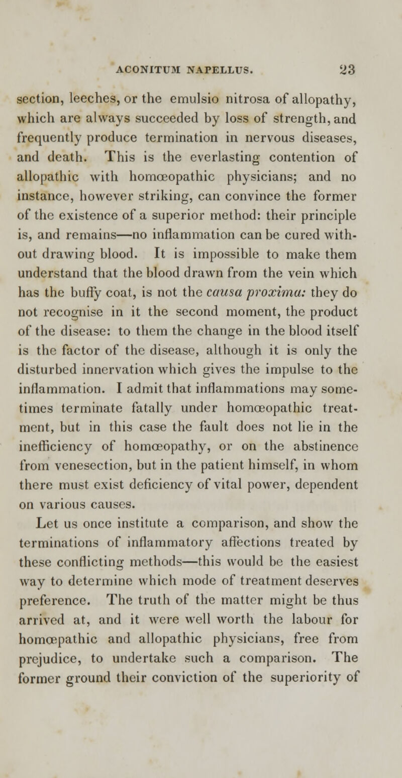 section, leeches, or the emulsio nitrosa of allopathy, which are always succeeded by loss of strength, and frequently produce termination in nervous diseases, and death. This is the everlasting contention of allopathic with homoeopathic physicians; and no instance, however striking, can convince the former of the existence of a superior method: their principle is, and remains—no inflammation can be cured with- out drawing blood. It is impossible to make them understand that the blood drawn from the vein which has the bufly coat, is not the causa proxima: they do not recognise in it the second moment, the product of the disease: to them the change in the blood itself is the factor of the disease, although it is only the disturbed innervation which gives the impulse to the inflammation. I admit that inflammations may some- times terminate fatally under homoeopathic treat- ment, but in this case the fault does not lie in the inefficiency of homoeopathy, or on the abstinence from venesection, but in the patient himself, in whom there must exist deficiency of vital power, dependent on various causes. Let us once institute a comparison, and show the terminations of inflammatory affections treated by these conflicting methods—this would be the easiest way to determine which mode of treatment deserves preference. The truth of the matter might be thus arrived at, and it were well worth the labour for homoepathic and allopathic physicians, free from prejudice, to undertake such a comparison. The former ground their conviction of the superiority of