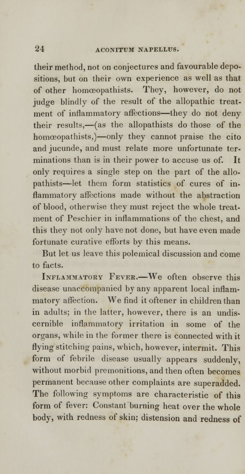 their method, not on conjectures and favourable depo- sitions, but on their own experience as well as that of other homceopathists. They, however, do not judge blindly of the result of the allopathic treat- ment of inflammatory affections—they do not deny their results,—(as the allopathists do those of the homceopathists,)—only they cannot praise the cito and jucunde, and must relate more unfortunate ter- minations than is in their power to accuse us of. It only requires a single step on the part of the allo- pathists—let them form statistics of cures of in- flammatory affections made without the abstraction of blood, otherwise they must reject the whole treat- ment of Peschier in inflammations of the chest, and this they not only have not done, but have even made fortunate curative efforts by this means. But let us leave this polemical discussion and come to facts. Inflammatory Fever.—We often observe this disease unaccompanied by any apparent local inflam- matory affection. We find it oftener in children than in adults; in the latter, however, there is an undis- cernible inflammatory irritation in some of the organs, while in the former there is connected with it flying stitching pains, which, however, intermit. This form of febrile disease usually appears suddenly, without morbid premonitions, and then often becomes permanent because other complaints are superadded. The following symptoms are characteristic of this form of fever: Constant burning heat over the whole body, with redness of skin; distension and redness of