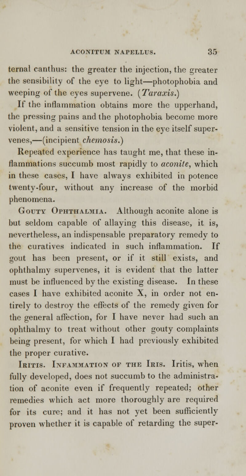temal canthus: the greater the injection, the greater the sensibility of the eye to light—photophobia and weeping of the eyes supervene. [Taraxis.) If the inflammation obtains more the upperhand, the pressing pains and the photophobia become more violent, and a sensitive tension in the eye itself super- venes,—(incipient chemosis.) Repeated experience has taught me, that these in- flammations succumb most rapidly to aconite, which in these cases, I have always exhibited in potence twenty-four, without any increase of the morbid phenomena. Gouty Ophthalmia. Although aconite alone is but seldom capable of allaying this disease, it is, nevertheless, an indispensable preparatory remedy to the curatives indicated in such inflammation. If gout has been present, or if it still exists, and ophthalmy supervenes, it is evident that the latter must be influenced by the existing disease. In these cases I have exhibited aconite X, in order not en- tirely to destroy the effects of the remedy given for the general affection, for I have never had such an ophthalmy to treat without other gouty complaints being present, for which I had previously exhibited the proper curative. Iritis. Infammation of the Iris. Iritis, when fully developed, does not succumb to the administra- tion of aconite even if frequently repeated; other remedies which act more thoroughly are required for its cure; and it has not yet been sufficiently proven whether it is capable of retarding the super-