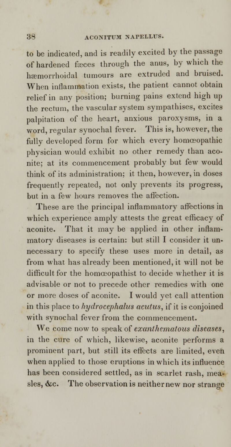 to be indicated, and is readily excited by the passage of hardened faeces through the anus, by which the hemorrhoidal tumours are extruded and bruised. When inflammation exists, the patient cannot obtain relief in any position; burning pains extend high up the rectum, the vascular system sympathises, excites palpitation of the heart, anxious paroxysms, in a word, regular synochal fever. This is, however, the fully developed form for which every homoeopathic physician would exhibit no other remedy than aco- nite; at its commencement probably but few would think of its administration; it then, however, in doses frequently repeated, not only prevents its progress, but in a few hours removes the affection. These are the principal inflammatory affections in which experience amply attests the great efficacy of aconite. That it may be applied in other inflam- matory diseases is certain: but still I consider it un- necessary to specify these uses more in detail, as from what has already been mentioned, it will not be difficult for the homoeopathist to decide whether it is advisable or not to precede other remedies with one or more doses of aconite. I would yet call attention in this place to hydrocephalus aculus, if it is conjoined with synochal fever from the commencement. We come now to speak of exanlhematous diseases, in the cure of which, likewise, aconite performs a prominent part, but still its effects are limited, even when applied to those eruptions in which its influence has been considered settled, as in scarlet rash, mea- sles, &c. The observation is neither new nor strange