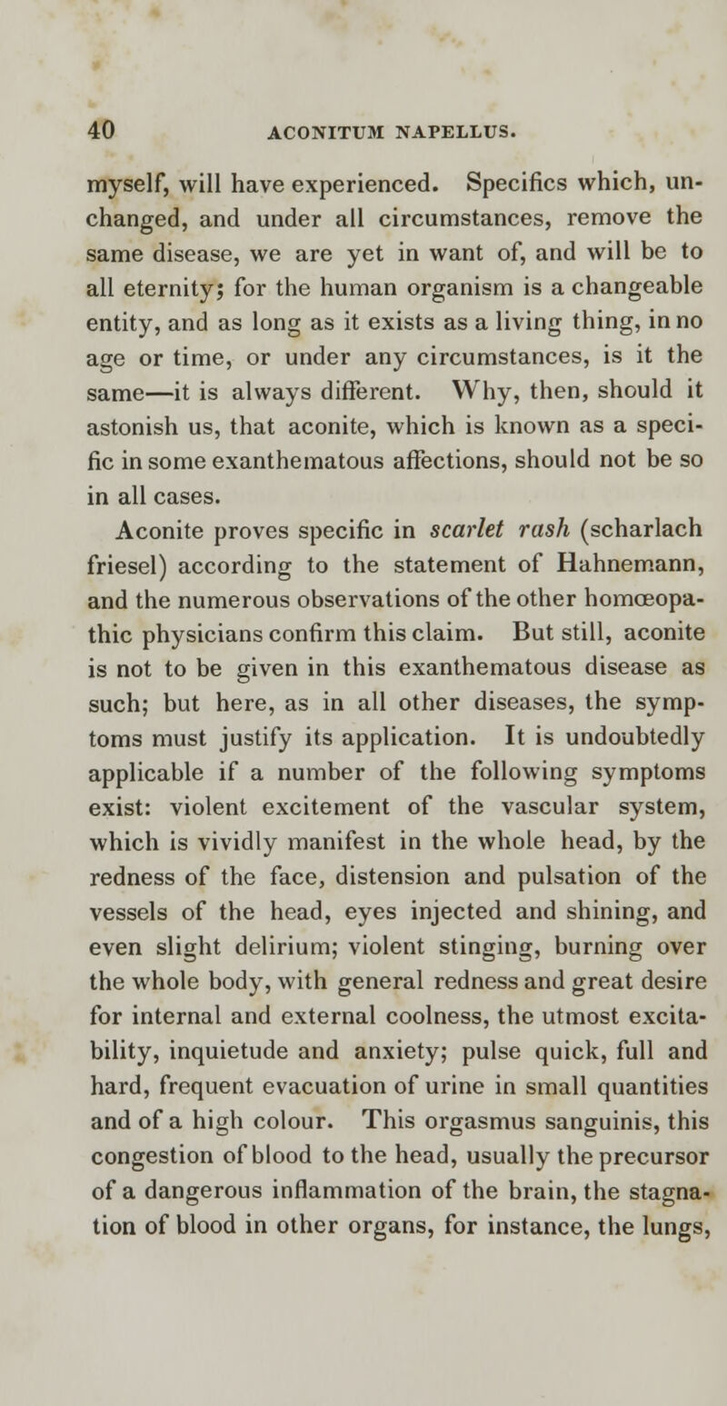 myself, will have experienced. Specifics which, un- changed, and under all circumstances, remove the same disease, we are yet in want of, and will be to all eternity; for the human organism is a changeable entity, and as long as it exists as a living thing, in no age or time, or under any circumstances, is it the same—it is always different. Why, then, should it astonish us, that aconite, which is known as a speci- fic in some exanthematous affections, should not be so in all cases. Aconite proves specific in scarlet rash (scharlach friesel) according to the statement of Hahnemann, and the numerous observations of the other homoeopa- thic physicians confirm this claim. But still, aconite is not to be given in this exanthematous disease as such; but here, as in all other diseases, the symp- toms must justify its application. It is undoubtedly applicable if a number of the following symptoms exist: violent excitement of the vascular system, which is vividly manifest in the whole head, by the redness of the face, distension and pulsation of the vessels of the head, eyes injected and shining, and even slight delirium; violent stinging, burning over the whole body, with general redness and great desire for internal and external coolness, the utmost excita- bility, inquietude and anxiety; pulse quick, full and hard, frequent evacuation of urine in small quantities and of a high colour. This orgasmus sanguinis, this congestion of blood to the head, usually the precursor of a dangerous inflammation of the brain, the stagna- tion of blood in other organs, for instance, the lungs,