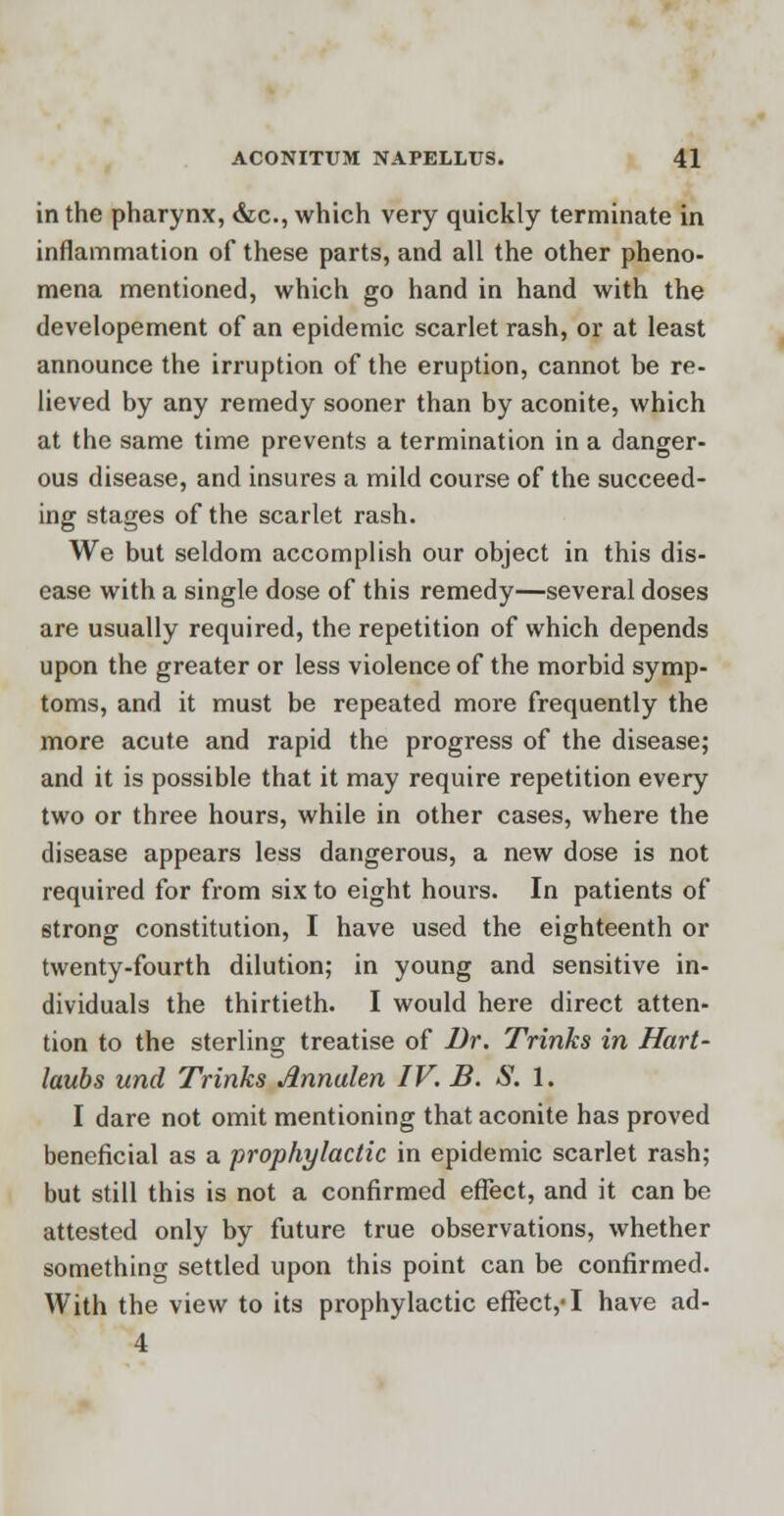 in the pharynx, &c, which very quickly terminate in inflammation of these parts, and all the other pheno- mena mentioned, which go hand in hand with the developement of an epidemic scarlet rash, or at least announce the irruption of the eruption, cannot be re- lieved by any remedy sooner than by aconite, which at the same time prevents a termination in a danger- ous disease, and insures a mild course of the succeed- ing stages of the scarlet rash. We but seldom accomplish our object in this dis- ease with a single dose of this remedy—several doses are usually required, the repetition of which depends upon the greater or less violence of the morbid symp- toms, and it must be repeated more frequently the more acute and rapid the progress of the disease; and it is possible that it may require repetition every two or three hours, while in other cases, where the disease appears less dangerous, a new dose is not required for from six to eight hours. In patients of strong constitution, I have used the eighteenth or twenty-fourth dilution; in young and sensitive in- dividuals the thirtieth. I would here direct atten- tion to the sterling treatise of Br. Trinks in Hart- laubs und Trinks Annalen IV. B. S. 1. I dare not omit mentioning that aconite has proved beneficial as a prophylactic in epidemic scarlet rash; but still this is not a confirmed effect, and it can be attested only by future true observations, whether something settled upon this point can be confirmed. With the view to its prophylactic effect,-1 have ad- 4