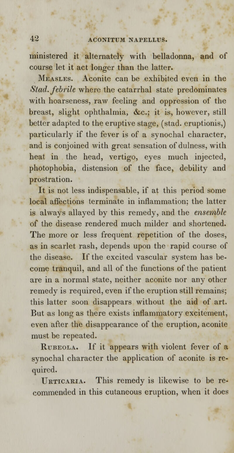 ministered it alternately with belladonna, and of course let it act longer than the latter. Measles. Aconite can be exhibited even in the Stad. febrile where the catarrhal state predominates with hoarseness, raw feeling and oppression of the breast, slight ophthalmia, &c; it is, however, still better adapted to the eruptive stage, (stad. eruptionis,) particularly if the fever is of a synochal character, and is conjoined with great sensation of dulness, with heat in the head, vertigo, eyes much injected, photophobia, distension of the face, debility and prostration. It is not less indispensable, if at this period some local affections terminate in inflammation; the latter is always allayed by this remedy, and the ensemble of the disease rendered much milder and shortened. The more or less frequent repetition of the doses, as in scarlet rash, depends upon the rapid course of the disease. If the excited vascular system has be- come tranquil, and all of the functions of the patient are in a normal state, neither aconite nor any other remedy is required, even if the eruption still remains; this latter soon disappears without the aid of art. But as long as there exists inflammatory excitement, even after the disappearance of the eruption, aconite must be repeated. Rubeola. If it appears with violent fever of a synochal character the application of aconite is re- quired. Urticaria. This remedy is likewise to be re- commended in this cutaneous eruption, when it does