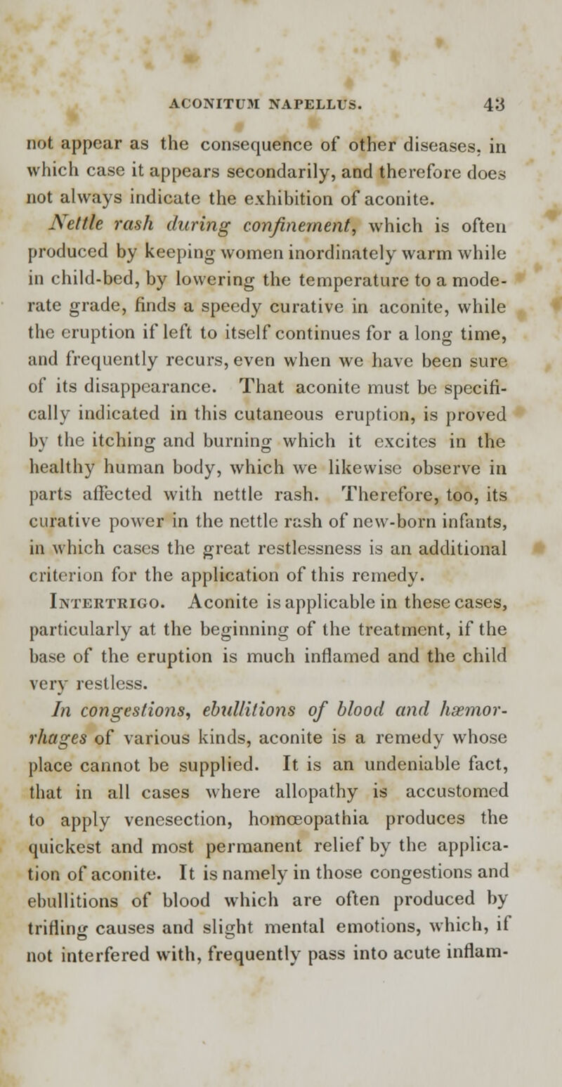 not appear as the consequence of other diseases, in which case it appears secondarily, and therefore does not always indicate the exhibition of aconite. Nettle rash during confinement, which is often produced by keeping women inordinately warm while in child-bed, by lowering the temperature to a mode- rate grade, finds a speedy curative in aconite, while the eruption if left to itself continues for a long time, and frequently recurs, even when we have been sure of its disappearance. That aconite must be specifi- cally indicated in this cutaneous eruption, is proved by the itching and burning which it excites in the healthy human body, which we likewise observe in parts affected with nettle rash. Therefore, too, its curative power in the nettle rash of new-born infants, in which cases the great restlessness is an additional criterion for the application of this remedy. Intertrigo. Aconite is applicable in these cases, particularly at the beginning of the treatment, if the base of the eruption is much inflamed and the child very restless. In congestions, ebtdlitions of blood and haemor- rhages of various kinds, aconite is a remedy whose place cannot be supplied. It is an undeniable fact, that in all cases where allopathy is accustomed to apply venesection, homceopathia produces the quickest and most permanent relief by the applica- tion of aconite. It is namely in those congestions and ebullitions of blood which are often produced by trifling causes and slight mental emotions, which, if not interfered with, frequently pass into acute inflam-