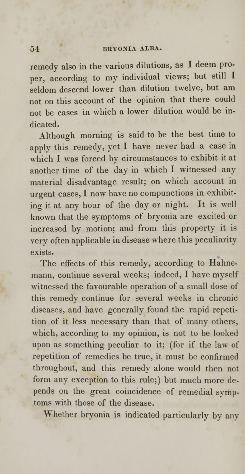 remedy also in the various dilutions, as I deem pro- per, according to my individual views; but still I seldom descend lower than dilution twelve, but am not on this account of the opinion that there could not be cases in which a lower dilution would be in- dicated. Although morning is said to be the best time to apply this remedy, yet I have never had a case in which I was forced by circumstances to exhibit it at another time of the day in which I witnessed any material disadvantage result; on which account in urgent cases, I now have no compunctions in exhibit- ing it at any hour of the day or night. It is well known that the symptoms of bryonia are excited or increased by motion; and from this property it is very often applicable in disease where this peculiarity exists. The effects of this remedy, according to Hahne- mann, continue several weeks; indeed, I have myself witnessed the favourable operation of a small dose of this remedy continue for several weeks in chronic diseases, and have generally found the rapid repeti- tion of it less necessary than that of many others, which, according to my opinion, is not to be looked upon as something peculiar to it; (for if the law of repetition of remedies be true, it must be confirmed throughout, and this remedy alone would then not form any exception to this rule;) but much more de- pends on the great coincidence of remedial symp- toms with those of the disease. Whether bryonia is indicated particularly by any