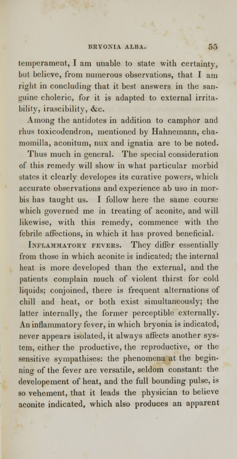 temperament, I am unable to state with certainty, but believe, from numerous observations, that I am right in concluding that it best answers in the san- guine choleric, for it is adapted to external irrita- bility, irascibility, &c. Among the antidotes in addition to camphor and rhus toxicodendron, mentioned by Hahnemann, cha- momilla, aconitum, nux and ignatia are to be noted. Thus much in general. The special consideration of this remedy will show in what particular morbid states it clearly developes its curative powers, which accurate observations and experience ab uso in mor- bis has taught us. I follow here the same course which governed me in treating of aconite, and will likewise, with this remedy, commence with the febrile affections, in which it has proved beneficial. Inflammatory fevers. They differ essentially from those in which aconite is indicated; the internal heat is more developed than the external, and the patients complain much of violent thirst for cold liquids; conjoined, there is frequent alternations of chill and heat, or both exist simultaneously; the latter internally, the former perceptible externally. An inflammatory fever, in which bryonia is indicated, never appears isolated, it always affects another sys- tem, either the productive, the reproductive, or the sensitive sympathises: the phenomena at the begin- ning of the fever are versatile, seldom constant: the developement of heat, and the full bounding pulse, is so vehement, that it leads the physician to believe aconite indicated, which also produces an apparent